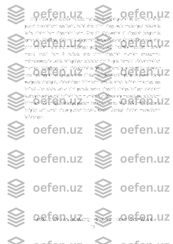        Oliy o‘quv yurti talabasi  nafaqat ingliz tilida o‘qish,yozish va tarjima qilishda
yuqori   bosqichlarni   egallashi,   balki   chet   tilini   o‘zga   xalq   madaniyati   rakursida
ko‘ra   olishni   ham   o‘rganishi   lozim.   Chet   tili   o‘qituvchisi   til   o‘rgatish   jarayonida
aynan shu jihatlarga e’tiborni kuchaytirishi kerak. Bugungi shiddatli zamonda chet
tilini   o‘qitishning   ancha   ommalashgan   yana   bir   usuli– intensiv   metoddir.   Intensiv
metod   orqali   ham   2   haftada   chet   tilini   o‘rganish   mumkin   emas,ammo
mehnatsevar,o‘z  ustida  ishlaydigan  talabalar  tilni  3  oyda  bemalol  o‘zlashtirishlari
mumkin.Talabalarga   tilni   o’zlashtirishda   yana   bir   amaliy   yordam   bu   televizor
orqali   namoyish   etilayotgan   chet   tilidagi   ko’rsatuvlardir   ya’ni   tinglovchi   jonli
vaziyatda   tinglaydi,   o‘zlashtirgan   bilimlarini   amalda   sinab   ko‘rish   imkoniga   ega
bo‘ladi.Ular   talaba   uchun   tilni   yanada   tezroq   o‘rganib   olishga   bo‘lgan   qiziqishni
kuchaytiruvchi turtki bo‘lishi  ham mumkin.Bundan asosiy maqsad esa talabalarni
bilimlarni o‘zlari egallashlariga yordam berishdan iborat. Ma’lumki, mamlakatimiz
bo‘ylab   turli-tuman   o‘quv   yurtlari   bor,shu   sababli   ulardagi   o‘qitish   maqsadlarini
ko‘zlangan. 
II BOB .  . OLIY TA‘LIMDA O‘QITISHNING TEXNOLOGIYALARI
12 