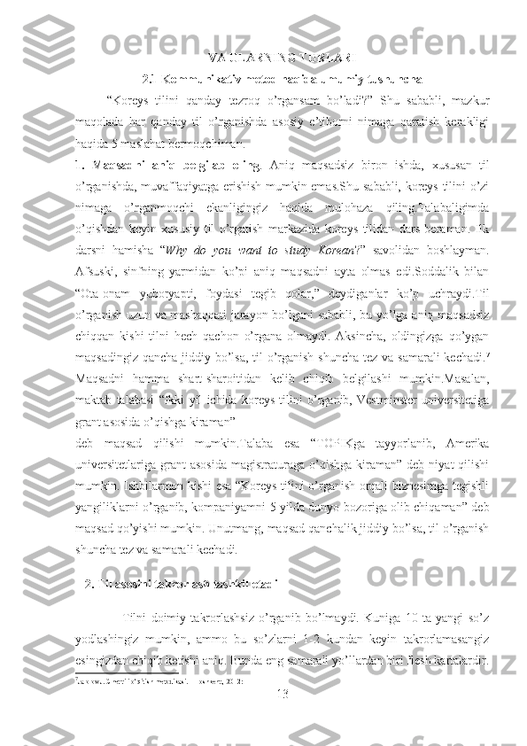 VA ULARNING TURLARI
2.1 Kommunikativ metod haqida umumiy tushuncha
“Koreys   tilini   qanday   tezroq   o’rgansam   bo’ladi?”   Shu   sababli,   mazkur
maqolada   har   qanday   til   o’rganishda   asosiy   e’tiborni   nimaga   qaratish   kerakligi
haqida 5 maslahat bermoqchiman.
1.   Maqsadni   aniq   belgilab   oling .   Aniq   maqsadsiz   biron   ishda,   x ususan   til
o’rganishda, muvaffaqiyatga erishish mumkin emas.Shu sababli, koreys tilini o’zi
nimaga   o’rganmoqchi   ekanligingiz   haqida   mulohaza   qiling.Talabaligimda
o’qishdan   keyin   xususiy   til   o’rgatish   markazida   koreys   tilidan   dars   beraman.   Ilk
darsni   hamisha   “ Why   do   you   want   to   study   Korean ?”   savolidan   boshlayman.
Afsuski,   sinfning   yarmidan   ko’pi   aniq   maqsadni   ayta   olmas   edi.Soddalik   bilan
“Ota-onam   yuboryapti,   foydasi   tegib   qolar,”   deydiganlar   ko’p   uchraydi.Til
o’rganish uzun va mashaqqati  jarayon bo’lgani sababli, bu yo’lga aniq maqsadsiz
chiqqan   kishi   tilni   hech   qachon   o’rgana   olmaydi.   Aksincha,   oldingizga   qo’ygan
maqsadingiz qancha jiddiy bo’lsa, til o’rganish shuncha  tez va samarali  kechadi. 7
Maqsadni   hamma   shart-sharoitidan   kelib   chiqib   belgilashi   mumkin.Masalan,
maktab   talabasi   “Ikki   yil   ichida   koreys   tilini   o’rganib,   Vestminster   universitetiga
grant asosida o’qishga kiraman” 
deb   maqsad   qilishi   mumkin.Talaba   esa   “TO PIK ga   tayyorlanib,   Amerika
universitetlariga   grant  asosida   magistraturaga   o’qishga   kiraman”   deb  niyat   qilishi
mumkin. Ishbilarmon kishi esa “Koreys tilini o’rganish orqali biznesimga tegishli
yangiliklarni o’rganib, kompaniyamni 5 yilda dunyo bozoriga olib chiqaman” deb
maqsad qo’yishi mumkin. Unutmang, maqsad qanchalik jiddiy bo’lsa, til o’rganish
shuncha tez va samarali kechadi. 
   2. Til asosini takrorlash tashkil etadi  
                    Tilni   doimiy   takrorlashsiz   o’rganib   bo’lmaydi.   Kuniga   10   ta   yangi   so’z
yodlashingiz   mumkin,   ammo   bu   so’zlarni   1-2   kundan   keyin   takrorlamasangiz
esingizdan chiqib ketishi aniq. Bunda eng samarali yo’llardan biri flesh kartalardir.
7
Jalolov J. Chet tili o‘qitish metodikasi. – Toshkent., 2012:
13 