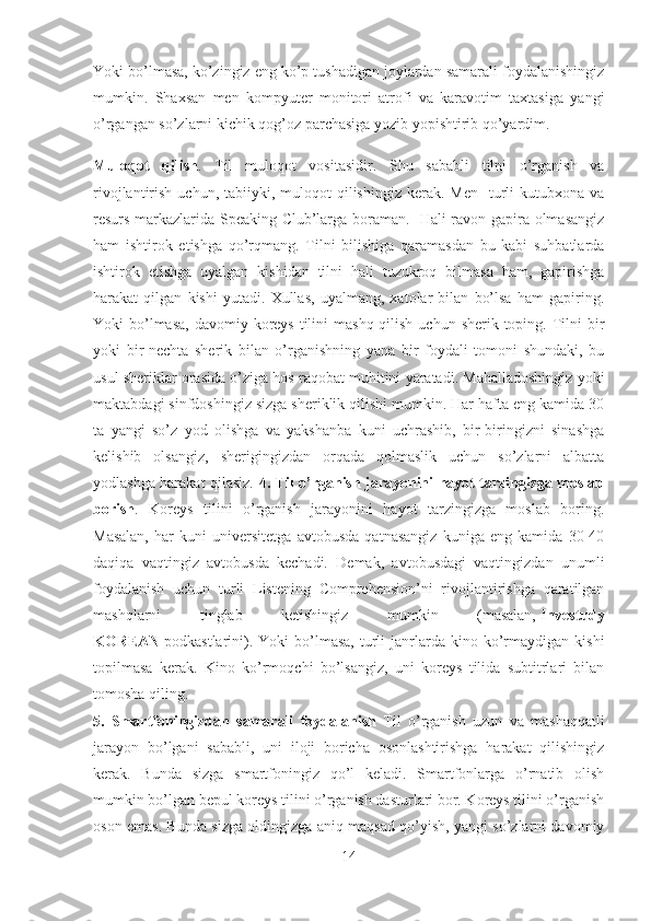 Yoki bo’lmasa, ko’zingiz eng ko’p tushadigan joylardan samarali foydalanishingiz
mumkin.   Shaxsan   men   kompyuter   monitori   atrofi   va   karavotim   taxtasiga   yangi
o’rgangan so’zlarni kichik qog’oz parchasiga yozib yopishtirib qo’yardim.
Muloqot   qilish .   Til   muloqot   vositasidir.   Shu   sababli   tilni   o’rganish   va
rivojlantirish  uchun, tabiiyki,  muloqot   qilishingiz  kerak.  Men     turli   kutubxona  va
resurs markazlarida Speaking Club’larga boraman.   Hali ravon gapira olmasangiz
ham   ishtirok   etishga   qo’rqmang.   Tilni   bilishiga   qaramasdan   bu   kabi   suhbatlarda
ishtirok   etishga   uyalgan   kishidan   tilni   hali   tuzukroq   bilmasa   ham,   gapirishga
harakat   qilgan   kishi   yutadi.   Xullas,   uyalmang,   xatolar   bilan   bo’lsa   ham   gapiring.
Yoki  bo’lmasa,  davomiy koreys tilini  mashq qilish  uchun sherik toping. Tilni  bir
yoki   bir-nechta   sherik   bilan   o’rganishning   yana   bir   foydali   tomoni   shundaki,   bu
usul sheriklar orasida o’ziga hos raqobat muhitini yaratadi. Mahalladoshingiz yoki
maktabdagi sinfdoshingiz sizga sheriklik qilishi mumkin. Har hafta eng kamida 30
ta   yangi   so’z   yod   olishga   va   yakshanba   kuni   uchrashib,   bir-biringizni   sinashga
kelishib   olsangiz,   sherigingizdan   orqada   qolmaslik   uchun   so’zlarni   albatta
yodlashga harakat qilasiz.   4. Til o’rganish jarayonini hayot tarzingizga moslab
borish .   Koreys   tilini   o’rganish   jarayonini   hayot   tarzingizga   moslab   boring.
Masalan,   har   kuni   universitetga   avtobusda   qatnasangiz   kuniga   eng   kamida   30-40
daqiqa   vaqtingiz   avtobusda   kechadi.   Demak,   avtobusdagi   vaqtingizdan   unumli
foydalanish   uchun   turli   Listening   Comprehension’ni   rivojlantirishga   qaratilgan
mashqlarni   tinglab   ketishingiz   mumkin   (masalan,   Investudy
KOREAN   podkastlarini).  Yoki  bo’lmasa,   turli  janrlarda   kino  ko’rmaydigan  kishi
topilmasa   kerak.   Kino   ko’rmoqchi   bo’lsangiz,   uni   koreys   tilida   subtitrlari   bilan
tomosha qiling.
5.   Smartfoningizdan   samarali   foydalanish   Til   o’rganish   uzun   va   mashaqqatli
jarayon   bo’lgani   sababli,   uni   iloji   boricha   osonlashtirishga   harakat   qilishingiz
kerak.   Bunda   sizga   smartfoningiz   qo’l   keladi.   Smartfonlarga   o’rnatib   olish
mumkin bo’lgan bepul koreys tilini o’rganish dasturlari bor. Koreys tilini o’rganish
oson emas. Bunda sizga oldingizga aniq maqsad qo’yish, yangi so’zlarni davomiy
14 