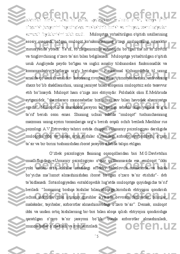 takrorlab   borish,   fursat   bo’lganda   uyalmasdan   muloqot   qilish,   koreys   tilini
o’rganish   jarayonini   hayotingizga   moslashtirib   borish   va   nihoyat,   texnologiyadan
samarali foydalanishni talab etadi.        Muloqotga yo'naltirilgan o'qitish usullarining
asosiy   maqsadi   bo'lgan   muloqot   ko'nikmalarining   o'zagi   muloqotning   interaktiv
xususiyatida   yotadi.   Ya’ni,   so‘zlaganimizda   aytmoqchi   bo‘lgan   ma’no   so‘zlovchi
va tinglovchining o‘zaro ta’siri bilan belgilanadi.  Muloqotga yo'naltirilgan o'qitish
usuli   Angliyada   paydo   bo'lgan   va   ingliz   amaliy   tilshunoslari   funksionallik   va
kommunikativ   jihatlarga   urg'u   berishgan.     Funksional   tilshunoslikda   til   uning
amalda qo‘llanish usulidir.  Insonning rivojlanishini, ijtimoiylashishini, individning
shaxs bo‘lib shakllanishini, uning jamiyat bilan aloqasini muloqotsiz aslo tasavvur
etib   bo‘lmaydi.   Muloqot   ham   o‘ziga   xos   ehtiyojdir.   Polshalik   olim   E.Melibruda
aytganidek,   “shaxslararo   munosabatlar   biz   uchun   suv   bilan   havodek   ahamiyatga
egadir”.   Muloqot   o‘ta   murakkab   jarayon   bo‘lganligi   sababli   unga   yagona   to‘g‘ri
ta’rif   berish   oson   emas.   Shuning   uchun   odatda   “muloqot”   tushunchasining
mazmuni uning ayrim tomonlariga urg‘u berish orqali ochib beriladi.Mashhur rus
psixologi A.V.Petrovskiy tahriri ostida chiqqan «Umumiy psixologiya» darsligida
muloqotni   ikki   va   undan   ortiq   kishilar   o‘rtasidagi   axborot   ayirboshlash,   o‘zaro
ta’sir va bir-birini tushunishdan iborat jarayon sifatida talqin etilgan.
                  O‘zbek   psixologiya   fanining   oqsoqollaridan   biri   M.G.Davletshin
muallifligidagi   «Umumiy   psixologiya»   o‘quv   qo‘llanmasida   esa,   muloqot   “ikki
yoki   undan   ortiq   kishilar   orasidagi   affektiv   baholovchi   xarakterda   va   bilish
bo‘yicha   ma’lumot   almashinishdan   iborat   bo‘lgan   o‘zaro   ta’sir   etishdir”-   deb
ta’kidlanadi.  Sotsiologiyadan  entsiklopedik lug‘atda muloqotga quyidagicha ta’rif
beriladi:   “Insonning   boshqa   kishilar   bilan   aloqaga   kirishish   ehtiyojini   qondirish
uchun   individlar   yoki   ijtimoiy   guruhlar   o‘rtasida   bevosita   faoliyatlar,   bilimlar,
malakalar,   tajribalar,   axborotlar   almashinuvidagi   o‘zaro   ta’sir”.   Demak,   muloqot
ikki   va   undan   ortiq   kishilarning   bir-biri   bilan   aloqa   qilish   ehtiyojini   qondirishga
qaratilgan   o‘zaro   ta’sir   jarayoni   bo‘lib,   bunda   axborotlar   almashiniladi,
munosabatlar o‘rnatiladi va rivojlantiriladi. 
15 