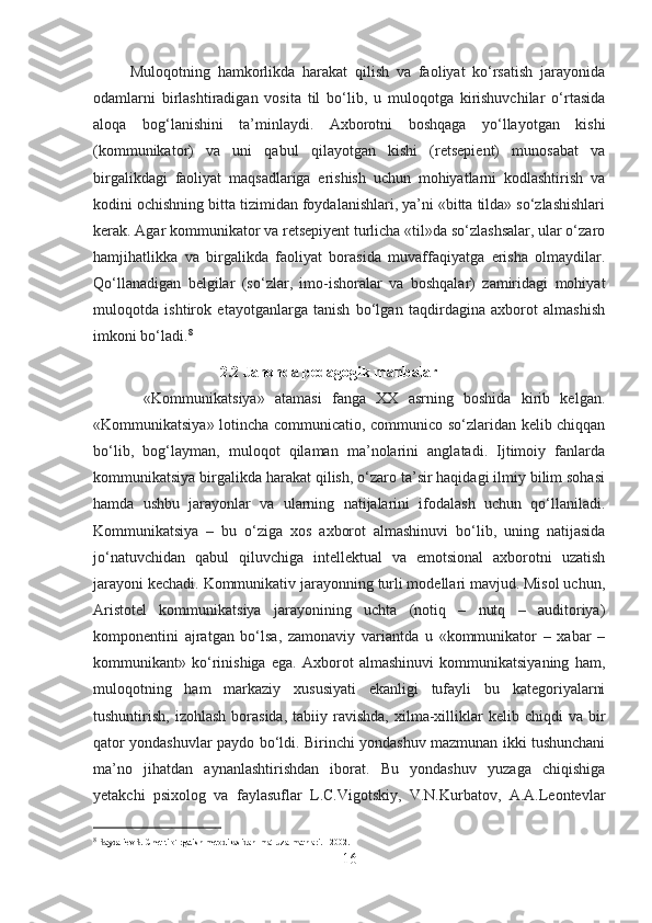           Muloqotning   hamkorlikda   harakat   qilish   va   faoliyat   ko‘rsatish   jarayonida
odamlarni   birlashtiradigan   vosita   til   bo‘lib,   u   muloqotga   kirishuvchilar   o‘rtasida
aloqa   bog‘lanishini   ta’minlaydi.   Axborotni   boshqaga   yo‘llayotgan   kishi
(kommunikator)   va   uni   qabul   qilayotgan   kishi   (retsepient)   munosabat   va
birgalikdagi   faoliyat   maqsadlariga   erishish   uchun   mohiyatlarni   kodlashtirish   va
kodini ochishning bitta tizimidan foydalanishlari, ya’ni «bitta tilda» so‘zlashishlari
kerak. Agar kommunikator va retsepiyent turlicha «til»da so‘zlashsalar, ular o‘zaro
hamjihatlikka   va   birgalikda   faoliyat   borasida   muvaffaqiyatga   erisha   olmaydilar.
Qo‘llanadigan   belgilar   (so‘zlar,   imo-ishoralar   va   boshqalar)   zamiridagi   mohiyat
muloqotda   ishtirok   etayotganlarga   tanish   bo‘lgan   taqdirdagina   axborot   almashish
imkoni bo‘ladi. 8
 
                                 2.2 Jahonda pedagogik manbalar
          «Kommunikatsiya»   atamasi   fanga   XX   asrning   boshida   kirib   kelgan.
«Kommunikatsiya» lotincha communicatio, communico so‘zlaridan kelib chiqqan
bo‘lib,   bog‘layman,   muloqot   qilaman   ma’nolarini   anglatadi.   Ijtimoiy   fanlarda
kommunikatsiya birgalikda harakat qilish, o‘zaro ta’sir haqidagi ilmiy bilim sohasi
hamda   ushbu   jarayonlar   va   ularning   natijalarini   ifodalash   uchun   qo‘llaniladi.
Kommunikatsiya   –   bu   o‘ziga   xos   axborot   almashinuvi   bo‘lib,   uning   natijasida
jo‘natuvchidan   qabul   qiluvchiga   intellektual   va   emotsional   axborotni   uzatish
jarayoni kechadi. Kommunikativ jarayonning turli modellari mavjud. Misol uchun,
Aristotel   kommunikatsiya   jarayonining   uchta   (notiq   –   nutq   –   auditoriya)
komponentini   ajratgan   bo‘lsa,   zamonaviy   variantda   u   «kommunikator   –   xabar   –
kommunikant»   ko‘rinishiga   ega.   Axborot   almashinuvi   kommunikatsiyaning   ham,
muloqotning   ham   markaziy   xususiyati   ekanligi   tufayli   bu   kategoriyalarni
tushuntirish,  izohlash   borasida,  tabiiy  ravishda,  xilma-xilliklar  kelib  chiqdi  va  bir
qator yondashuvlar paydo bo‘ldi. Birinchi yondashuv mazmunan ikki tushunchani
ma’no   jihatdan   aynanlashtirishdan   iborat.   Bu   yondashuv   yuzaga   chiqishiga
yetakchi   psixolog   va   faylasuflar   L.C.Vigotskiy,   V.N.Kurbatov,   A.A.Leontevlar
8
  Saydaliev S. Chet tilo`rgatish metodikasidan  ma`ruza matnlari. - 2002 .
16 