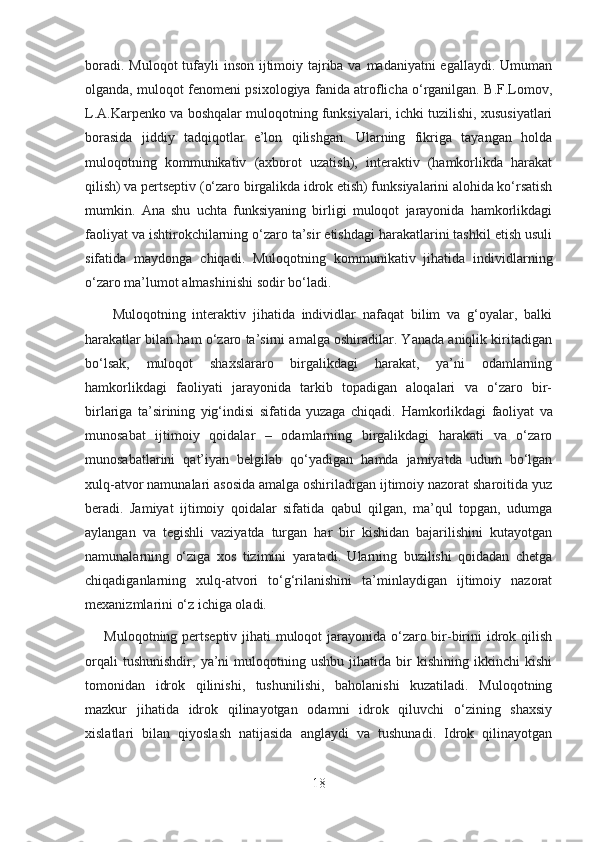 boradi. Muloqot  tufayli  inson ijtimoiy tajriba va madaniyatni egallaydi. Umuman
olganda, muloqot fenomeni psixologiya fanida atroflicha o‘rganilgan. B.F.Lomov,
L.A.Karpenko va boshqalar muloqotning funksiyalari, ichki tuzilishi, xususiyatlari
borasida   jiddiy   tadqiqotlar   e’lon   qilishgan.   Ularning   fikriga   tayangan   holda
muloqotning   kommunikativ   (axborot   uzatish),   interaktiv   (hamkorlikda   harakat
qilish) va pertseptiv (o‘zaro birgalikda idrok etish) funksiyalarini alohida ko‘rsatish
mumkin.   Ana   shu   uchta   funksiyaning   birligi   muloqot   jarayonida   hamkorlikdagi
faoliyat va ishtirokchilarning o‘zaro ta’sir etishdagi harakatlarini tashkil etish usuli
sifatida   maydonga   chiqadi.   Muloqotning   kommunikativ   jihatida   individlarning
o‘zaro ma’lumot almashinishi sodir bo‘ladi.
        Muloqotning   interaktiv   jihatida   individlar   nafaqat   bilim   va   g‘oyalar,   balki
harakatlar bilan ham o‘zaro ta’sirni amalga oshiradilar. Yanada aniqlik kiritadigan
bo‘lsak,   muloqot   shaxslararo   birgalikdagi   harakat,   ya’ni   odamlarning
hamkorlikdagi   faoliyati   jarayonida   tarkib   topadigan   aloqalari   va   o‘zaro   bir-
birlariga   ta’sirining   yig‘indisi   sifatida   yuzaga   chiqadi.   Hamkorlikdagi   faoliyat   va
munosabat   ijtimoiy   qoidalar   –   odamlarning   birgalikdagi   harakati   va   o‘zaro
munosabatlarini   qat’iyan   belgilab   qo‘yadigan   hamda   jamiyatda   udum   bo‘lgan
xulq-atvor namunalari asosida amalga oshiriladigan ijtimoiy nazorat sharoitida yuz
beradi.   Jamiyat   ijtimoiy   qoidalar   sifatida   qabul   qilgan,   ma’qul   topgan,   udumga
aylangan   va   tegishli   vaziyatda   turgan   har   bir   kishidan   bajarilishini   kutayotgan
namunalarning   o‘ziga   xos   tizimini   yaratadi.   Ularning   buzilishi   qoidadan   chetga
chiqadiganlarning   xulq-atvori   to‘g‘rilanishini   ta’minlaydigan   ijtimoiy   nazorat
mexanizmlarini o‘z ichiga oladi.
       Muloqotning pertseptiv jihati  muloqot jarayonida o‘zaro bir-birini idrok qilish
orqali   tushunishdir,   ya’ni   muloqotning  ushbu   jihatida   bir   kishining   ikkinchi   kishi
tomonidan   idrok   qilinishi,   tushunilishi,   baholanishi   kuzatiladi.   Muloqotning
mazkur   jihatida   idrok   qilinayotgan   odamni   idrok   qiluvchi   o‘zining   shaxsiy
xislatlari   bilan   qiyoslash   natijasida   anglaydi   va   tushunadi.   Idrok   qilinayotgan
18 