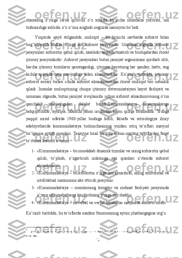 shaxsning   o‘rniga   idrok   qiluvchi   o‘z   xohishi   bo‘yicha   mulohaza   yuritishi,   uni
tushunishga intilishi o‘z-o‘zini anglash negizida namoyon bo‘ladi
        Yuqorida   qayd   etilgandek,   muloqot   –   bu   birinchi   navbatda   axborot   bilan
bog‘liqnoyob   hodisa,   o‘ziga   xos   axborot   jarayonidir.   Umuman   olganda,   axborot
jarayonlari axborotni qabul qilish, saralash, saqlash, uzatish va boshqalardan iborat
ijtimoy jarayonlardir. Axborot jarayonlari butun jamiyat organizmini qurshab olib,
barcha ijtimoiy tizimlarni qamraganligi, ijtimoiy hayotning har qanday, hatto, eng
kichik   qismida   ham   mavjudligi   bilan   ahamiyatlidir.   Ko‘rinib   turibdiki,   ijtimoiy
axborot   asosiy   turlari   ichida   axborot   almashinuvidan   iborat   muloqot   turi   ustunlik
qiladi.   Insonlar   muloqotining   chuqur   ijtimoiy   determinatsiyasi   hayot   faoliyati   va
umuman olganda, butun jamiyat rivojlanishi uchun axborot almashinuvining o‘rni
qanchalik   muhimligidan   dalolat   beradi.Kommunikatsiya   muammolariga
tadqiqotchilar, ayniqsa, Ikkinchi jahon urushidan keyin qiziqa boshlashdi.   9
Bunga
yaqqol   misol   sifatida   1960-yillar   boshiga   kelib,   falsafa   va   sotsiologiya   ilmiy
adabiyotlarida   kommunikatsiya   tushunchasining   yuzdan   ortiq   ta’riflari   mavjud
bo‘lganini aytish mumkin. Tasavvur hosil bo‘lishi uchun mazkur ta’riflardan faqat
to‘rttasni keltirib o‘tamiz:
1- «Kommunikatsiya – bu murakkab dinamik tizimlar va uning axborotni qabul
qilish,   to‘plash,   o‘zgartirish   imkoniga   ega   qismlari   o‘rtasida   axborot
almashinuvi».
2- «Kommunikatsiya – bu axborotni o‘ziga xos almashish, uning emotsional va
intellektual mazmunini aks ettirish jarayoni».
3- «Kommunikatsiya   –   insonlarning   kongitiv   va   mehnat   faoliyati   jarayonida
o‘zaro munosabatlarga kirishishning o‘ziga xos shakli».
4- «Kommunikatsiya – noverbal va verbal harakatlar natijasida axborot olish».
Ko‘rinib turibdiki, bu ta’riflarda mazkur fenomenning ayrim jihatlarigagina urg‘u 
9
  Щукин   А.Н.   Современные   интенсивные   методы   и   технологии   обучения   иностранным   языкам:   Учебное   пособие.   М .:   Филоматис ,
2008. 188  с
19 