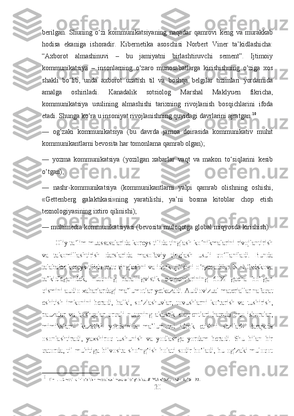 berilgan.   Shuning   o‘zi   kommunikatsiyaning   naqadar   qamrovi   keng   va   murakkab
hodisa   ekaniga   ishoradir.   Kibernetika   asoschisi   Norbert   Viner   ta’kidlashicha:
“Axborot   almashinuvi   –   bu   jamiyatni   birlashtiruvchi   sement”.   Ijtimoiy
kommunikatsiya   –   insonlarning   o‘zaro   munosabatlarga   kirishishning   o‘ziga   xos
shakli   bo‘lib,   unda   axborot   uzatish   til   va   boshqa   belgilar   tizimlari   yordamida
amalga   oshiriladi.   Kanadalik   sotsiolog   Marshal   Maklyuen   fikricha,
kommunikatsiya   usulining   almashishi   tarixning   rivojlanish   bosqichlarini   ifoda
etadi. Shunga ko‘ra u insoniyat rivojlanishning quyidagi davrlarini ajratgan: 10
—   og‘zaki   kommunikatsiya   (bu   davrda   jamoa   doirasida   kommunikativ   muhit
kommunikantlarni bevosita har tomonlama qamrab olgan);
—   yozma   kommunikatsiya   (yozilgan   xabarlar   vaqt   va   makon   to‘siqlarini   kesib
o‘tgan);
—   nashr-kommunikatsiya   (kommunikantlarni   yalpi   qamrab   olishning   oshishi,
«Gettenberg   galaktikasi»ning   yaratilishi,   ya’ni   bosma   kitoblar   chop   etish
texnologiyasining ixtiro qilinishi);
— multimedia kommunikatsiyasi (bevosita muloqotga global miqyosda kirishish).
           Oliy ta lim muassasalarida koreys tilida tinglash ko nikmalarini rivojlantirishʼ ʻ
va   takomillashtirish   darslarida   masofaviy   tinglash   usuli   qo llaniladi.   Bunda	
ʻ
talabalar koreys tilida nutq tinglashni va idrok qilishni o rganadilar. N.D.Galskova	
ʻ
ta’kidlaganidek,   nutqning   paralingvistik   elementlarining   60%   gacha   bo‘lgan
qismini audio xabarlardagi ma’lumotlar yetkazadi. Audiovizual materiallar nafaqat
eshitish   imkonini   beradi,   balki,   so‘zlashuvlar,   tovushlarni   ko‘tarish   va   tushirish,
pauzalar   va   boshqalar   orqali   nutqning   akustik   elementlari   hamda   imo-ishoralar,
mimikalarni   kuzatish   yordamida   ma’lumotni   idrok   etishni   sezilarli   darajada
osonlashtiradi,   yaxshiroq   tushunish   va   yodlashga   yordam   beradi.   Shu   bilan   bir
qatorda, til muhitiga bilvosita sho‘ng‘ish holati sodir bo‘ladi, bu og‘zaki muloqot
10
  Bim I.L. Chet tillarini o‘qitish metodikasi masalasi to‘g‘risida. // IYaSh 1974, - N2 – S, 19 – 32.
20 