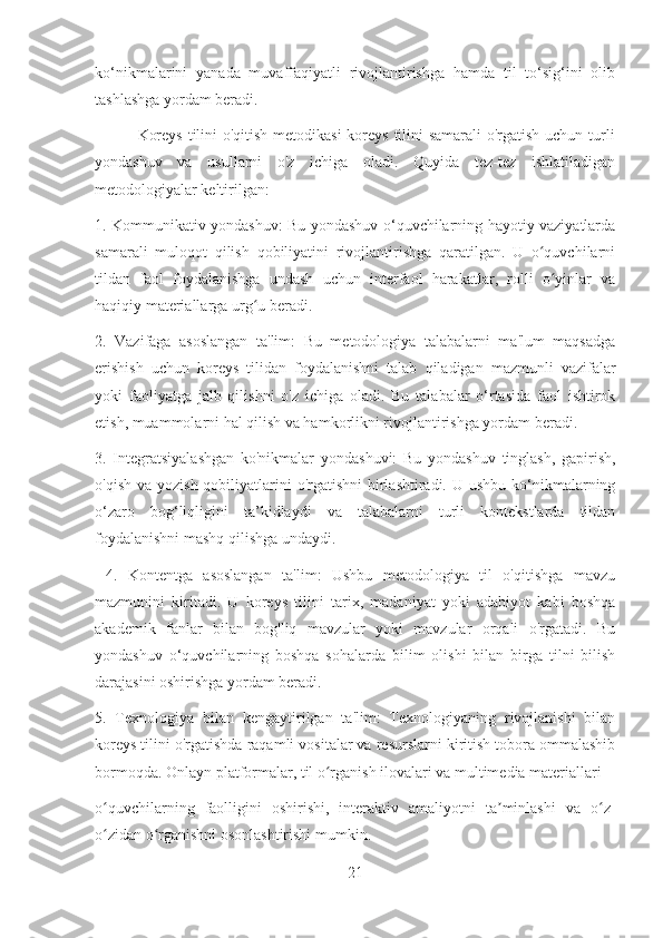 ko‘nikmalarini   yanada   muvaffaqiyatli   rivojlantirishga   hamda   til   to‘sig‘ini   olib
tashlashga yordam beradi. 
               Koreys  tilini o'qitish metodikasi  koreys tilini samarali o'rgatish uchun turli
yondashuv   va   usullarni   o'z   ichiga   oladi.   Quyida   tez-tez   ishlatiladigan
metodologiyalar keltirilgan:
1. Kommunikativ yondashuv: Bu yondashuv o‘quvchilarning hayotiy vaziyatlarda
samarali   muloqot   qilish   qobiliyatini   rivojlantirishga   qaratilgan.   U   o quvchilarniʻ
tildan   faol   foydalanishga   undash   uchun   interfaol   harakatlar,   rolli   o yinlar   va
ʻ
haqiqiy materiallarga urg u beradi.	
ʻ
2.   Vazifaga   asoslangan   ta'lim:   Bu   metodologiya   talabalarni   ma'lum   maqsadga
erishish   uchun   koreys   tilidan   foydalanishni   talab   qiladigan   mazmunli   vazifalar
yoki   faoliyatga   jalb   qilishni   o'z   ichiga   oladi.   Bu   talabalar   o‘rtasida   faol   ishtirok
etish, muammolarni hal qilish va hamkorlikni rivojlantirishga yordam beradi. 
3.   Integratsiyalashgan   ko'nikmalar   yondashuvi:   Bu   yondashuv   tinglash,   gapirish,
o'qish va  yozish qobiliyatlarini  o'rgatishni  birlashtiradi. U ushbu  ko‘nikmalarning
o‘zaro   bog‘liqligini   ta’kidlaydi   va   talabalarni   turli   kontekstlarda   tildan
foydalanishni mashq qilishga undaydi.
  4.   Kontentga   asoslangan   ta'lim:   Ushbu   metodologiya   til   o'qitishga   mavzu
mazmunini   kiritadi.   U   koreys   tilini   tarix,   madaniyat   yoki   adabiyot   kabi   boshqa
akademik   fanlar   bilan   bog'liq   mavzular   yoki   mavzular   orqali   o'rgatadi.   Bu
yondashuv   o‘quvchilarning   boshqa   sohalarda   bilim   olishi   bilan   birga   tilni   bilish
darajasini oshirishga yordam beradi.
5.   Texnologiya   bilan   kengaytirilgan   ta'lim:   Texnologiyaning   rivojlanishi   bilan
koreys tilini o'rgatishda raqamli vositalar va resurslarni kiritish tobora ommalashib
bormoqda. Onlayn platformalar, til o rganish ilovalari va multimedia materiallari 	
ʻ
o quvchilarning   faolligini   oshirishi,   interaktiv   amaliyotni   ta minlashi   va   o z-	
ʻ ʼ ʻ
o zidan o rganishni osonlashtirishi mumkin.
ʻ ʻ
21 