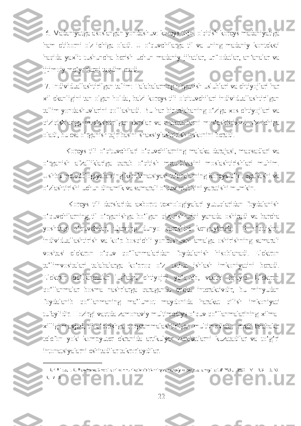   6. Madaniyatga asoslangan yondashuv: koreys tilini o'qitish koreys madaniyatiga
ham   e'tiborni   o'z   ichiga   oladi.   U   o quvchilarga   til   va   uning   madaniy   kontekstiʻ
haqida   yaxlit   tushuncha   berish   uchun   madaniy   jihatlar,   urf-odatlar,   an analar   va	
ʼ
ijtimoiy me yorlarni taqdim etadi.	
ʼ
 7. Individuallashtirilgan ta'lim: Talabalarning o'rganish uslublari va ehtiyojlari har
xil ekanligini tan olgan holda, ba'zi koreys tili o'qituvchilari individuallashtirilgan
ta'lim  yondashuvlarini  qo'llashadi.  Bu har  bir  talabaning o‘ziga  xos ehtiyojlari  va
qiziqishlariga   moslashtirilgan   darslar   va   materiallarni   moslashtirishni   o‘z   ichiga
oladi, bu esa o‘rganish tajribasini shaxsiylashtirish imkonini beradi. 
                Koreys   tili   o‘qituvchilari   o‘quvchilarning   malaka   darajasi,   maqsadlari   va
o‘rganish   afzalliklariga   qarab   o‘qitish   metodikasini   moslashtirishlari   muhim.
Ushbu metodologiyalarning kombinatsiyasi talabalarning koreys tilini egallashi va
o‘zlashtirishi uchun dinamik va samarali o‘quv muhitini yaratishi mumkin.  
              Koreys   tili   darslarida   axborot   texnologiyalari   yutuqlaridan   foydalanish
o‘quvchilarning   til   o‘rganishga   bo‘lgan   qiziqishlarini   yanada   oshiradi   va   barcha
yoshdagi   o‘quvchilar,   ularning   dunyo   qarashini   kengaytiradi.   Til   o‘qitishni
individuallashtirish   va   ko‘p   bosqichli   yondashuvni   amalga   oshirishning   samarali
vositasi   elektron   o‘quv   qo‘llanmalaridan   foydalanish   hisoblanadi.   Elektron
ta’limvositalari   talabalarga   ko‘proq   o‘z   ustida   ishlash   imkoniyatini   beradi.
Elektron   qo‘llanmalar   lug‘atga   ehtiyojni   yo‘qotib,   vaqtni   tejaydi.   Elektron
qo‘llanmalar   bosma   nashrlarga   qaraganda   ancha   interaktivdir,   bu   minyudan
foydalanib   qo‘llanmaning   ma’lumot   maydonida   harakat   qilish   imkoniyati
tufaylidir. Hozirgi vaqtda zamonaviy multimediya o‘quv qo‘llanmalarining xilma-
xilligi  mavjud, til  o‘qitishga programmalashtirilgan multimedialar  orqali talabalar
telefon   yoki   kompyuter   ekranida   artikulyar   harakatlarni   kuzatadilar   va   to‘g‘ri
intonatsiyalarni eshitadilar takrorlaydilar. 11
11
  R.P Milrud, I. R. Maksimova Chet tillarni kommunikativ o‘qitishning zamonaviy kontseptual amoyillari. // IYaS., - 2000 – N4 – S,9 – 15, N5 
– S, 17 – 2
22 