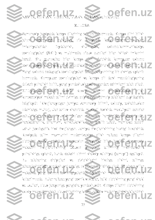 NAVER, KOREAN-LESSONS, LEARN KOREAN va hokozolar.
                                                         XULOSA
Zamonaviy   jamiyatda   koreys   tillarining   roli   ortib   bormoqda.   Koreys   tilini   bilish
jahon   madaniyatiga   qo‘shilish,   o‘z   faoliyatida   keng   internet   resurslari
imkoniyatlaridan   foydalanish,   shuningdek,   axborot-kommunikatsiya
texnologiyalari   (AKT)   va   multimedia   o‘quv   qurollari   bilan   ishlash   imkonini
beradi.   Shu   munosabat   bilan   koreys   tilini   o‘qitishda   kompyuter   axborot
texnologiyalaridan   foydalanish   metodikasini   ishlab   chiqish   zarurati   paydo   bo‘ldi.
Yangi   axborot   pedagogik   texnologiyalari   ta’lim   jarayonining   bir   qismiga   aylanib
bormoqda.   Kompyuter   texnologiyalari   va   koreys   tili   darsi   metodologiyaning
dolzarb yo'nalishi bo'lib, yangi yondashuvlar va nostandart echimlarni talab qiladi.
2010 - yilgacha   bo'lgan   davrda   Rossiya   ta'limini   modernizatsiya   qilish
kontseptsiyasi maktab ta'limi tizimiga qo'yiladigan ijtimoiy talablarni quyidagicha
belgilaydi:   "Rivojlanayotgan   jamiyat   zamonaviy   bilimli,   axloqiy,   tashabbuskor
odamlarga   muhtoj,   ular   tanlov   sharoitida   mustaqil   ravishda   mas'uliyatli   qarorlar
qabul   qila   oladilar.   mumkin   bo'lgan   oqibatlar,   hamkorlik   qilishga   qodir,
harakatchanlik,   dinamizm,   konstruktivlik   bilan   ajralib   turadi,   mamlakat   taqdiri
uchun   javobgarlik   hissi   rivojlangan.   Jamiyat   rivojlanishining   hozirgi   bosqichida
Rossiyada   ta'lim   mazmunini   modernizatsiya   qilish   nafaqat   koreys   tillarini
o'qitishni   tashkil   etishdagi   innovatsion   jarayonlar   bilan   bog'liq.   Zamonaviy
maktabni   rivojlantirishning   ustuvor   yo'nalishi   ta'limning   insonparvarlik
yo'nalishiga   aylandi,   bunda   etakchi   o'rinni   shaxsiy   salohiyat   (tamoyil)   egallaydi.
Bu   talabaning   ehtiyojlari   va   qiziqishlarini   hisobga   olishni,   ta'limga
tabaqalashtirilgan yondashuvni amalga oshirishni o'z ichiga oladi.   IN o'tgan yillar
maktabda   yangi   axborot   texnologiyalaridan   foydalanish   masalasi   tobora   ko'proq
ko'tarilmoqda. Bular nafaqat  yangi texnik vositalar, balki o'qitishning yangi shakl
va   usullari,   o'quv   jarayoniga   yangicha   yondashuvdir.   Koreys   tillarini   o'qitishning
asosiy maqsadi maktab o'quvchilarining kommunikativ madaniyatini shakllantirish
23 