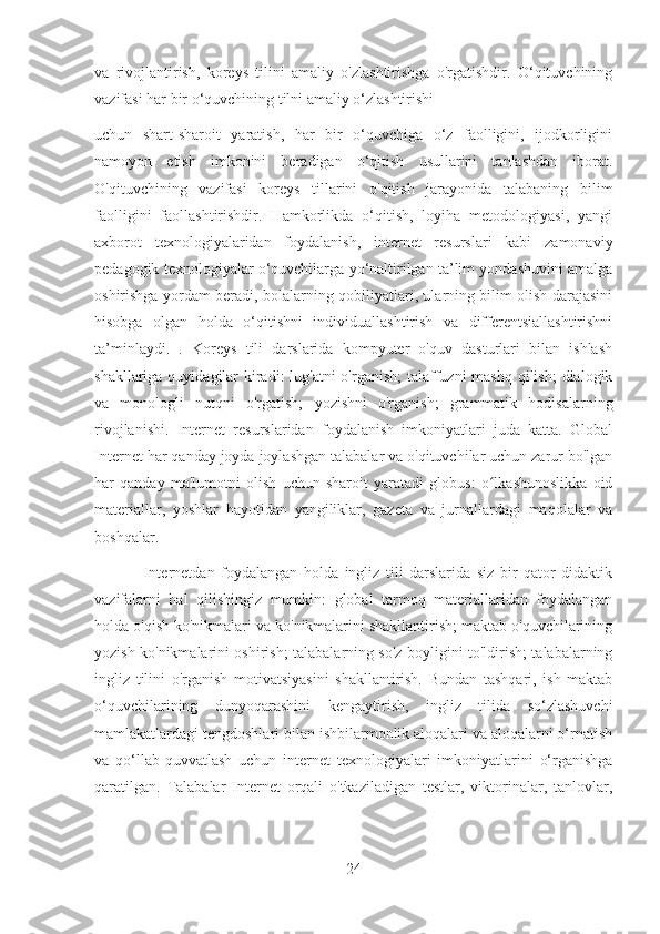 va   rivojlantirish,   koreys   tilini   amaliy   o'zlashtirishga   o'rgatishdir.   O‘qituvchining
vazifasi har bir o‘quvchining tilni amaliy o‘zlashtirishi
uchun   shart-sharoit   yaratish,   har   bir   o‘quvchiga   o‘z   faolligini,   ijodkorligini
namoyon   etish   imkonini   beradigan   o‘qitish   usullarini   tanlashdan   iborat.
O'qituvchining   vazifasi   koreys   tillarini   o'qitish   jarayonida   talabaning   bilim
faolligini   faollashtirishdir.   Hamkorlikda   o‘qitish,   loyiha   metodologiyasi,   yangi
axborot   texnologiyalaridan   foydalanish,   internet   resurslari   kabi   zamonaviy
pedagogik texnologiyalar o‘quvchilarga yo‘naltirilgan ta’lim yondashuvini amalga
oshirishga yordam beradi, bolalarning qobiliyatlari, ularning bilim olish darajasini
hisobga   olgan   holda   o‘qitishni   individuallashtirish   va   differentsiallashtirishni
ta’minlaydi.   .   Koreys   tili   darslarida   kompyuter   o'quv   dasturlari   bilan   ishlash
shakllariga quyidagilar  kiradi:  lug'atni o'rganish;  talaffuzni mashq qilish;  dialogik
va   monologli   nutqni   o'rgatish;   yozishni   o'rganish;   grammatik   hodisalarning
rivojlanishi.   Internet   resurslaridan   foydalanish   imkoniyatlari   juda   katta.   Global
Internet har qanday joyda joylashgan talabalar va o'qituvchilar uchun zarur bo'lgan
har   qanday   ma'lumotni   olish   uchun   sharoit   yaratadi   globus:   o lkashunoslikka   oidʻ
materiallar,   yoshlar   hayotidan   yangiliklar,   gazeta   va   jurnallardagi   maqolalar   va
boshqalar.
                Internetdan   foydalangan   holda   ingliz   tili   darslarida   siz   bir   qator   didaktik
vazifalarni   hal   qilishingiz   mumkin:   global   tarmoq   materiallaridan   foydalangan
holda o'qish ko'nikmalari va ko'nikmalarini shakllantirish; maktab o'quvchilarining
yozish ko'nikmalarini oshirish; talabalarning so'z boyligini to'ldirish; talabalarning
ingliz   tilini   o'rganish   motivatsiyasini   shakllantirish.   Bundan   tashqari,   ish   maktab
o‘quvchilarining   dunyoqarashini   kengaytirish,   ingliz   tilida   so‘zlashuvchi
mamlakatlardagi tengdoshlari bilan ishbilarmonlik aloqalari va aloqalarni o‘rnatish
va   qo‘llab-quvvatlash   uchun   internet   texnologiyalari   imkoniyatlarini   o‘rganishga
qaratilgan.   Talabalar   Internet   orqali   o'tkaziladigan   testlar,   viktorinalar,   tanlovlar,
24 