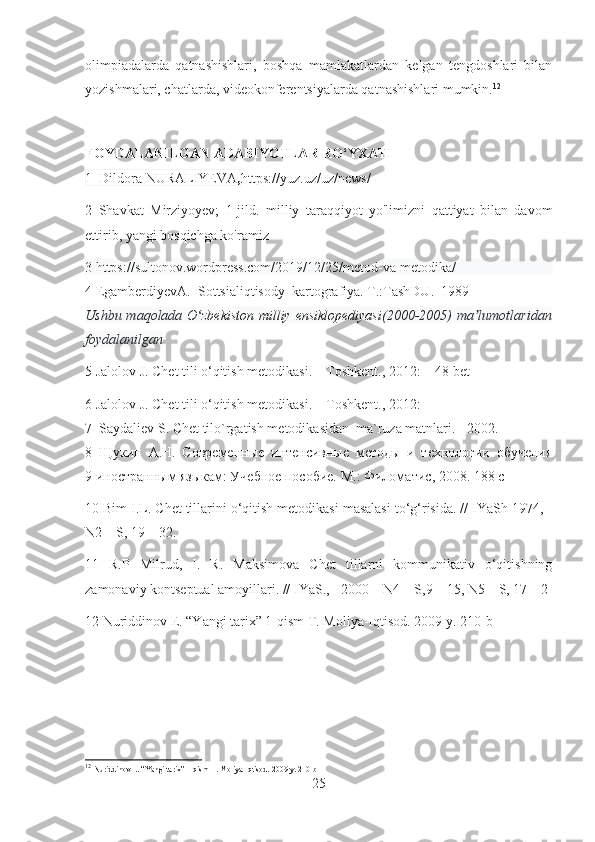 olimpiadalarda   qatnashishlari,   boshqa   mamlakatlardan   kelgan   tengdoshlari   bilan
yozishmalari, chatlarda, videokonferentsiyalarda qatnashishlari mumkin. 12
FOYDALANILGAN ADABIYOTLAR RO‘YXATI
1  Dildora NURALIYEVA , https://yuz.uz/uz/news/
2   Shavkat   Mirziyoyev;   1-jild.   milliy   taraqqiyot   yo'limizni   qattiyat   bilan   davom
ettirib, yangi bosqichga ko'ramiz
3 https://sultonov.wordpress.com/2019/12/25/metod-va-metodika/
4 EgamberdiyevA.  Sottsialiqtisody  kartografiya. T.:TashDU.  1989
Ushbu maqolada   O zbekiston  milliy ensiklopediyasiʻ (2000-2005) ma lumotlaridan	ʼ
foydalanilgan
5 Jalolov J. Chet tili o‘qitish metodikasi. – Toshkent., 2012: – 48-bet
6 Jalolov J. Chet tili o‘qitish metodikasi. – Toshkent., 2012:
7  Saydaliev S. Chet tilo`rgatish metodikasidan  ma`ruza matnlari. - 2002.
8   Щукин   А.Н.   Современные   интенсивные   методы   и   технологии   обучения
9 иностранным языкам: Учебное пособие. М .:  Филоматис , 2008. 188  с
10 Bim I.L. Chet tillarini o‘qitish metodikasi masalasi to‘g‘risida. // IYaSh 1974, -
N2 – S, 19 – 32.
11   R.P   Milrud,   I.   R.   Maksimova   Chet   tillarni   kommunikativ   o‘qitishning
zamonaviy kontseptual amoyillari. // IYaS., - 2000 – N4 – S,9 – 15, N5 – S, 17 – 2
12 Nuriddinov E. “Yangi tarix” 1-qism T. Moliya-Iqtisod. 2009 y.  210-b
12
  Nuriddinov E. “Yangi tarix” 1-qism T. Moliya-Iqtisod. 2009 y.  210-b
25 