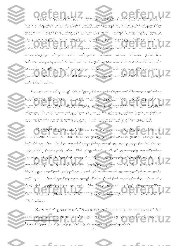     Mavzuning dolzarbligi .   Til ijtimoiy hodisadir, shuning uchun jamiyatdagi
har   bir   o‘zgarish   unda   o‘z   aksini   topadi.   Jamiyatdagi   bu   holat,   ya’ni   o‘zgarishlar
chet   tilini   o‘rganish   va   o‘rgatishda   ham   aks   etadi.   Hozirgi   kunda   ingliz,   fransuz,
xitoy,   arab   va   shu   bilan   birgalikda   koreys   tilini   o‘rganishga   bo‘lgan   talab   va
qiziqish kundan-kunga oshib  borayapti. Oramizda bu kabi  tillardan bir  nechtasini
birvarakayiga   o‘rganmoqchi   bo‘lganlar   albatta   ushbu   tillarda   yetarlicha
ko‘nikmalarga   ega   bo‘lishlari   lozim.   Bu   yo‘lda   esa   ular   tinimsiz   izlanishlari,   o‘z
ustlarida   ishlashlari   va   o‘rganayotgan   tillarini   bemalol   tushuna   olishlari,   ravon
gapirish mahoratiga ega bo‘lishlari va yozma nutqda ham to‘liq ko‘nikmalarga ega
bo‘lishlari lozim.
     Biz ustozni otaday ulug‘ deb bilgan, doimo ardoqlagan ma’rifatparvar xalqning
vakillarimiz.   Men   ham   o‘qituvchi,   muallim   deganda   o‘zim   uchun   eng   aziz   va
hurmatli   bo‘lgan,   ziyoli   va   zamonaviy,   samimiy   va  mehribon  insonlarni   tasavvur
qilaman. Chunki hammamizga ham shu muallim saboq va ta’lim berib, mehribon
ota-onalarimiz qatorida tarbiyalagan, – dedi davlat rahbari yig‘ilish avvalida 2
.
      Kurs ishining maqsadi.  Ushbu kurs ishi orqali bugungi kunda professional
til   o‘qituvchisi   turli   xil   texnikalar   va   yangi   yondashuvlarda   yaxshi   asosga   ega
bo‘lishi   va   ular   o‘qitish   metodologiyasining   tarixi   va   evolyutsiyasini   bilishi   va
tushunishi,   shuningdek,   chet   tilini   o‘rganishda   turli   xil   zamonaviy   metodlarning
ahamiyatini   yoritib   berishni   maqsad   qildim.     Zamonaviy   o'qituvchi   aslida   turli
metodologiya   va   yondashuvlardan   foydalanadi,   har   bir   usuldan   samarali   deb
hisoblagan  texnikani   tanlaydi   va  ularni  ta'lim  mazmuni   va  maqsadlariga  muvofiq
qo‘llaydi.     Ular   o‘rgatilayotgan   yangi   tilni   tushunishni   osonlashtirish   uchun   o‘z
darslarini   tayyorlaydilar   va   aniq   bir   "eng   yaxshi   usulga"   tayanmaydilar.
Zamonaviy   jamiyatda   chet   tillar   ilmiy-texnik   taraqqiyotning   faollashtiruvchisi
hisoblabadi.
    Kurs ishining vazifalari.   “Mutaxassislik fanlarini o‘qitish metodikasi” fani
bakalavriat   ta’lim   bosqichida   o‘qitilgan   umum   kasbiy   va   ixtisoslik   fanlarining
2
 Shavkat Mirziyoyev;  1-jild. milliy taraqqiyot yo'limizni qattiyat bilan davom ettirib, yangi bosqichga ko'ramiz
3 