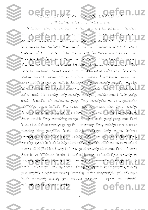 I BOB .  JAHON XALQLARI PEDAGOGIK MANBALARI
1.1.Metodika haqida umumiy tushuncha
      Metodlarning kelib chiqish tarixi kishilarning amaliy faoliyatiga borib taqaladi.
Biror ishni bajarish metodini egallagan kishi shu ishni boshqalarga nisbatan oson,
tez   va   soz   bajara   oladi,   metodni   egallamagan   inson   esa   bu   ishni   bajarish   uchun
ko p vaqt va kuch sarflaydi. Metodlar o z mazmuni jihatidan amaliy yoki nazariyʻ ʻ
shaklda   bo lishi   mumkin.   Insonning   amaliy   faoliyatiga   oid   metodlar   ham	
ʻ
voqelikka   xos   bo lgan   qonuniyatlarni   anglab   yetish,   bilib   olishga   borib   taqaladi.	
ʻ
Metodlar haqidagi ta limot fanda 	
ʼ metodologiya  deb ataladi. Inson dastlab atrofdagi
narsa   va   hodisalarni   kuzatish,   ularni   bir-biriga   taqqoslash,   o xshatish,   farq   qilish	
ʻ
asosida   voqelik   haqida   bilimlarini   to plab   borgan.   Shuningdek,metodlar   ham	
ʻ
takomillashib   brogan   va   natijada   fanning   amaliy     va   nazariy   metodlari   vujudga
kelgan. Fan metodlarining asosiy mazmunini amaliyotda sinalgan ilmiy nazariyalar
tashkil   etadi.   Har   qanday   ilmiy   nazariya   mohiyati   jihatidan   metod   funksiyasiga
egadir.   Metodlar   o z   navbatida,   yangi   ilmiy   nazariyalar   va   qonuniyatlarning	
ʻ
ochilishiga   vosita   bo ladi.   Shu   nuqtai   nazardan   metod   bilan   ilmiy   nazariya	
ʻ
funksiyasiga   ko ra,   bir-biridan   farq   qiluvchi   ilmiy   amal   hisoblanadi.   Falsafa   va	
ʻ
fanlar   tarixida   ilmiy   metodning   mohiyatini   tadqiq   etish,   yangi-yangi   metodlarni
kashf  etish  alohida ahamiyatga egadir. Har  qanday   ilmiy kashfiyotlarga nisbatan
olimning   biror   yangilikni   kashf   qilishda   qo llagan   ilmiy   metodi   ko proq	
ʻ ʻ
ahamiyatga   egadir,   chunki   boshqa   kashfiyotchilar   ham   shu   olim   qo llagan   ilmiy	
ʻ
metodga tayanib ko plab kashfiyotlarni ochishi mumkin.Bilish metodlari voqelikni	
ʻ
qamrab olishi jihatidan 3 turga bo linadi: yalpi umumiy bilish metodlari — hamma	
ʻ
fanlarda   va   bilishning   barcha   bosqichlarida   ham   qo llaniladigan   umumiy   va	
ʻ
universal  metodlar — metodologiya; umumiy bilish metodlari — bir qancha yoki
barcha fanlarda qo llaniladigan va bilishning muayyan bosqichi  (empirik, nazariy	
ʻ
yoki   empirik   bosqichdan   nazariy   bosqichga   o tish   chegarasi)da   qo llaniladigan	
ʻ ʻ
bilish   metodlari;   xususiy   yoki   maxsus   metodlar   —   ayrim   fan   doirasida
qo llaniladigan bilish metodlaridir.	
ʻ
5 