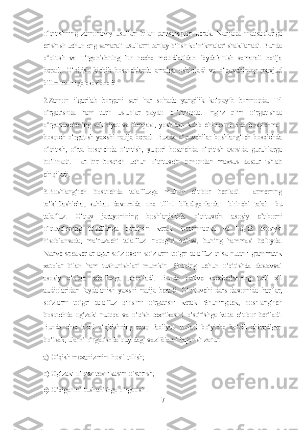 o‘qitishning   zamonaviy   usullari   bilan   tanishishlari   kerak.   Natijada   maqsadlariga
erishish uchun eng samarali usullarni tanlay bilish ko‘nikmalari shakllanadi. Bunda
o‘qitish   va   o‘rganishning   bir   necha   metodlaridan   foydalanish   samarali   natija
beradi.   O‘qitish   kichik   bosqichlarda   amalga   oshiriladi   va   o‘quvchining   mavjud
bilim tizimiga asoslanadi.
2.Zamon   ilgarilab   borgani   sari   har   sohada   yangilik   ko‘payib   bormoqda.   Til
o‘rgatishda   ham   turli   uslublar   paydo   bo‘lmoqda.   Ingliz   tilini   o‘rgatishda
o‘rganuvchining   salohiyat   va   darajasi,   yoshidan   kelib   chiqqan   holda   bosqichma-
bosqich o‘rgatish yaxshi  natija beradi. Bunda o‘quvchilar boshlang‘ich bosqichda
o‘qitish,   o‘rta   bosqichda   o‘qitish,   yuqori   bosqichda   o‘qitish   asosida   guruhlarga
bo‘linadi.   Har   bir   bosqich   uchun   o‘qituvchi   tomondan   maxsus   dastur   ishlab
chiqiladi.
3.Boshlang‘ich   bosqichda   talaffuzga   muhim   e‘tibor   beriladi.   Harmerning
ta’kidlashicha,   suhbat   davomida   ona   tilini   biladiganlardan   birinchi   talab-   bu
talaffuz.   O‘quv   jarayonining   boshlanishida   o‘qituvchi   asosiy   e’tiborni
o‘quvchining   talaffuziga   qaratishi   kerak.   Grammatika   va   lug‘at   asosiysi
hisoblansada,   ma’ruzachi   talaffuzi   notog‘ri   bo‘lsa,   buning   hammasi   befoyda.
Native  speakerlar  agar   so‘zlovchi  so‘zlarni   to‘gri  talaffuz qilsa  nutqni   grammatik
xatolar   bilan   ham   tushunishlari   mumkin.   Shuning   uchun   o‘qitishda   dastavval
asosiy   e‘ribor   talaffuzga   qaratiladi.   Bunda   native   speakerlarning   turli   xil
audiolaridan   faydalanish   yaxshi   natija   beradi.   O‘qituvchi   dars   davomida   harflar,
so‘zlarni   to‘gri   talaffuz   qilishni   o‘rgatishi   kerak.   Shuningdek,   boshlang‘ich
bosqichda   og‘zaki   nutqqa   va   o‘qish   texnikasini   o‘stirishga   katta   e‘tibor   beriladi.
Bunda   chet   tilini   o‘qitishning   nutq   faoliyati   turlari   bo‘yicha   ko‘rib   chiqadigan
bo‘lsak, ularni o‘rgatishda quyidagi vazifalarni bajarish zarur:
a) O‘qish mexanizmini hosil qilish;
b) Og‘zaki o‘qish texnikasini o‘stirish;
c) O‘qiganini tushunishga o‘rgatish .
7 