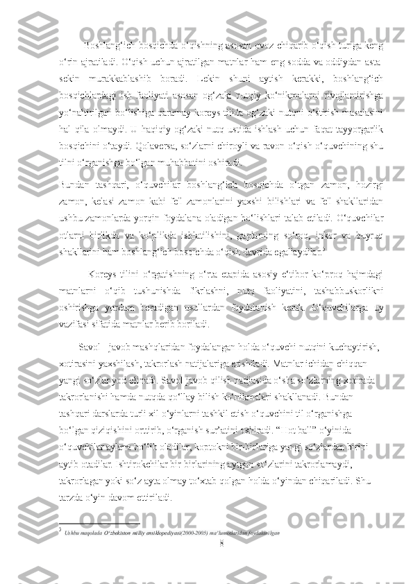 Boshlang‘ich bosqichda o‘qishning asosan ovoz chiqarib o‘qish turiga kеng
o‘rin ajratiladi. O‘qish uchun ajratilgan matnlar ham eng sodda va oddiydan asta-
sеkin   murakkablashib   boradi.   Lеkin   shuni   aytish   kеrakki,   boshlang‘ich
bosqichlardagi   ish   faoliyati   asosan   og‘zaki   nutqiy   ko‘nikmalarni   rivojlantirishga
yo‘naltirilgan bo‘lishiga qaramay koreys  tilida og‘zaki nutqni o‘stirish masalasini
hal   qila   olmaydi.   U   haqiqiy   og‘zaki   nutq   ustida   ishlash   uchun   faqat   tayyorgarlik
bosqichini o‘taydi. Qolaversa, so‘zlarni chiroyli va ravon o‘qish o‘quvchining shu
tilni o‘rganishga bo‘lgan muhabbatini oshiradi.
Bundan   tashqari,   o‘quvchilar   boshlang‘ich   bosqichda   o‘tgan   zamon,   hozirgi
zamon,   kelasi   zamon   kabi   fе'l   zamonlarini   yaxshi   bilishlari   va   fе'l   shakllaridan
ushbu zamonlarda yorqin foydalana oladigan bo‘lishlari talab etiladi. O‘quvchilar
otlarni   birlikda   va   ko‘plikda   ishlatilishini,   gaplarning   so‘roq,   inkor   va   buyruq
shakllarini ham boshlang‘ich bosqichda o‘qish davrida egallaydilar. 5
              Koreys   tilini   o‘rgatishning   o‘rta   etapida   asosiy   e‘tibor   ko‘proq   hajmdagi
matnlarni   o‘qib   tushunishda   fikrlashni,   nutq   faoliyatini,   tashabbuskorlikni
oshirishga   yordam   bеradigan   usullardan   foydalanish   kеrak.   O‘quvchilarga   uy
vazifasi sifatida matnlar berib boriladi.
        Savol - javob mashqlaridan foydalangan holda o‘quvchi nutqini kuchaytirish, 
xotirasini yaxshilash, takrorlash natijalariga erishiladi. Matnlar ichidan chiqqan 
yangi so‘zlar yod olinadi. Savol-javob qilish natijasida o‘sha so‘zlarning xotirada 
takrorlanishi hamda nutqda qo‘llay bilish ko‘nikmalari shakllanadi. Bundan 
tashqari darslarda turli xil o‘yinlarni tashkil etish o‘quvchini til o‘rganishga 
bo‘lgan qiziqishini orttirib, o‘rganish sur’atini oshiradi. “Hot ball” o‘yinida 
o‘quvchilar aylana bo‘lib oladilar, koptokni bir-birlariga yangi so‘zlardan birini 
aytib otadilar. Ishtirokchilar bir-birlarining aytgan so‘zlarini takrorlamaydi, 
takrorlagan yoki so‘z ayta olmay to‘xtab qolgan holda o‘yindan chiqariladi. Shu 
tarzda o‘yin davom ettiriladi.
5
  Ushbu maqolada   O zbekiston milliy ensiklopediyasiʻ (2000-2005) ma lumotlaridan foydalanilgan	ʼ
8 