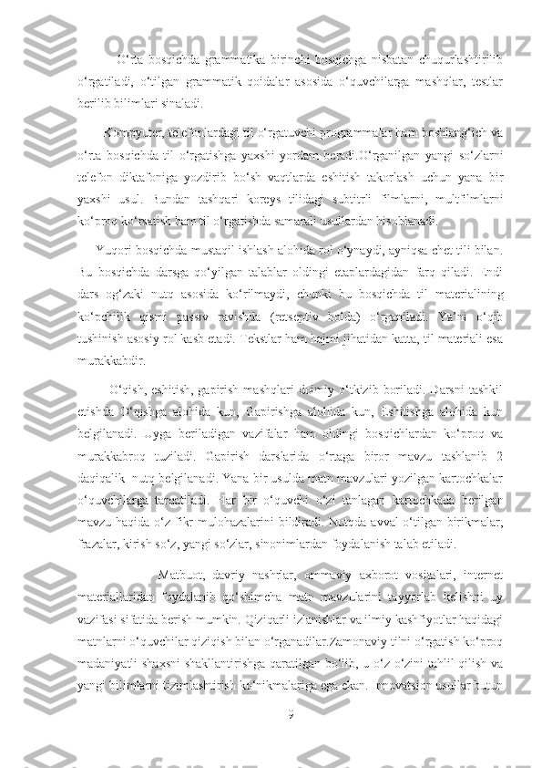                 O‘rta   bosqichda   grammatika   birinchi   bosqichga   nisbatan   chuqurlashtirilib
o‘rgatiladi,   o‘tilgan   grammatik   qoidalar   asosida   o‘quvchilarga   mashqlar,   testlar
berilib bilimlari sinaladi.
        Kompyuter, telefonlardagi til o‘rgatuvchi programmalar ham boshlang‘ich va
o‘rta   bosqichda   til   o‘rgatishga   yaxshi   yordam   beradi.O‘rganilgan   yangi   so‘zlarni
telefon   diktafoniga   yozdirib   bo‘sh   vaqtlarda   eshitish   takorlash   uchun   yana   bir
yaxshi   usul.   Bundan   tashqari   koreys   tilidagi   subtitrli   filmlarni,   multfilmlarni
ko‘proq ko‘rsatish ham til o‘rgatishda samarali usullardan hisoblanadi.
      Yuqori bosqichda mustaqil ishlash alohida rol o‘ynaydi, ayniqsa chеt tili bilan.
Bu   bosqichda   darsga   qo‘yilgan   talablar   oldingi   etaplardagidan   farq   qiladi.   Endi
dars   og‘zaki   nutq   asosida   ko‘rilmaydi,   chunki   bu   bosqichda   til   matеrialining
ko‘pchilik   qismi   passiv   ravishda   (rеtsеptiv   holda)   o‘rganiladi.   Ya’ni   o‘qib
tushinish asosiy rol kasb etadi. Tеkstlar ham hajmi jihatidan katta, til matеriali esa
murakkabdir.
             O‘qish,  eshitish,  gapirish  mashqlari   doimiy  o‘tkizib  boriladi.  Darsni   tashkil
etishda   O‘qishga   alohida   kun,   Gapirishga   alohida   kun,   Eshitishga   alohida   kun
belgilanadi.   Uyga   beriladigan   vazifalar   ham   oldingi   bosqichlardan   ko‘proq   va
murakkabroq   tuziladi.   Gapirish   darslarida   o‘rtaga   biror   mavzu   tashlanib   2
daqiqalik  nutq belgilanadi. Yana bir usulda matn mavzulari yozilgan kartochkalar
o‘quvchilarga   tarqatiladi.   Har   bir   o‘quvchi   o‘zi   tanlagan   kartochkada   berilgan
mavzu haqida o‘z fikr  mulohazalarini bildiradi. Nutqda avval o‘tilgan birikmalar,
frazalar, kirish so‘z, yangi so‘zlar, sinonimlardan foydalanish talab etiladi.
                      Matbuot,   davriy   nashrlar,   ommaviy   axborot   vositalari,   internet
materiallaridan   foydalanib   qo‘shimcha   matn   mavzularini   tayyorlab   kelishni   uy
vazifasi sifatida berish mumkin. Qiziqarli izlanishlar va ilmiy kashfiyotlar haqidagi
matnlarni o‘quvchilar qiziqish bilan o‘rganadilar.Zamonaviy tilni o‘rgatish ko‘proq
madaniyatli shaxsni  shakllantirishga qaratilgan bo‘lib, u o‘z-o‘zini tahlil qilish va
yangi bilimlarni tizimlashtirish ko‘nikmalariga ega ekan. Innovatsion usullar butun
9 