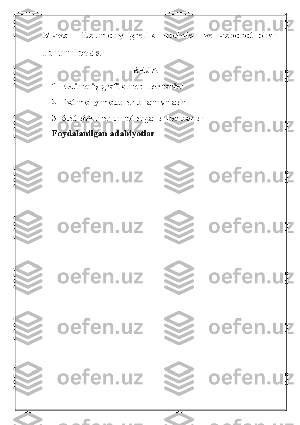 Mavzu:   Extimoliy   grafik   modular   va   axborot   olish
uchun ilovalar
REJA:
1. Extimoliy grafik modular tarixi
2. Extimoliy modular bilan ishlash
3. Statistik ma’lumotlarga ishlov berish
Foydalanilgan adabiyotlar 