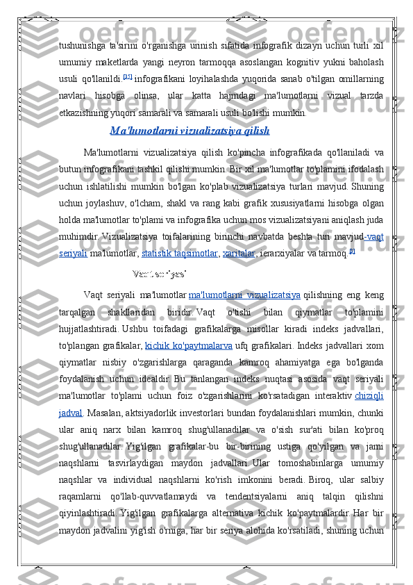 tushunishga ta'sirini	 o'rganishga	 urinish	 sifatida	 infografik	 dizayn	 uchun	 turli	 xil
umumiy	
 maketlarda	 yangi	 neyron	 tarmoqqa	 asoslangan	 kognitiv	 yukni	 baholash
usuli	
 qo'llanildi. [35]
  infografikani	 loyihalashda	 yuqorida	 sanab	 o'tilgan	 omillarning
navlari	
 hisobga	 olinsa,	 ular	 katta	 hajmdagi	 ma'lumotlarni	 vizual	 tarzda
etkazishning	
 yuqori	 samarali	 va	 samarali	 usuli	 bo'lishi	 mumkin.
  Ma    '   lumotlarni        vizualizatsiya        qilish   
Ma'lumotlarni	
 vizualizatsiya	 qilish	 ko'pincha	 infografikada	 qo'llaniladi	 va
butun	
 infografikani	 tashkil	 qilishi	 mumkin.   Bir	 xil	 ma'lumotlar	 to'plamini	 ifodalash
uchun	
 ishlatilishi	 mumkin	 bo'lgan	 ko'plab	 vizualizatsiya	 turlari	 mavjud.   Shuning
uchun	
 joylashuv,	 o'lcham,	 shakl	 va	 rang	 kabi	 grafik	 xususiyatlarni	 hisobga	 olgan
holda	
 ma'lumotlar	 to'plami	 va	 infografika	 uchun	 mos	 vizualizatsiyani	 aniqlash	 juda
muhimdir.   Vizualizatsiya	
 toifalarining	 birinchi	 navbatda	 beshta	 turi	 mavjud -vaqt
seriyali   ma'lumotlar,   statistik	
 taqsimotlar ,   xaritalar ,	 ierarxiyalar	 va	 tarmoq. [3]
Vaqt seriyasi
Vaqt   seriyali   ma ' lumotlar   ma 	
  '   lumotlarni 	      vizualizatsiya 	    qilishning   eng   keng
tarqalgan   shakllaridan   biridir .   Vaqt	
 	o'tishi	 	bilan	 	qiymatlar	 	to'plamini
hujjatlashtiradi.   Ushbu	
 toifadagi	 grafikalarga	 misollar	 kiradi	 indeks	 jadvallari,
to'plangan	
 grafikalar,   kichik	 ko'paytmalarva   ufq	 grafikalari.   Indeks	 jadvallari	 xom
qiymatlar	
 nisbiy	 o'zgarishlarga	 qaraganda	 kamroq	 ahamiyatga	 ega	 bo'lganda
foydalanish	
 uchun	 idealdir.   Bu	 tanlangan	 indeks	 nuqtasi	 asosida	 vaqt	 seriyali
ma'lumotlar	
 to'plami	 uchun	 foiz	 o'zgarishlarini	 ko'rsatadigan	 interaktiv   chiziqli
jadval .   Masalan,	
 aktsiyadorlik	 investorlari	 bundan	 foydalanishlari	 mumkin,	 chunki
ular	
 aniq	 narx	 bilan	 kamroq	 shug'ullanadilar	 va	 o'sish	 sur'ati	 bilan	 ko'proq
shug'ullanadilar.   Yig'ilgan	
 grafikalar-bu	 bir-birining	 ustiga	 qo'yilgan	 va	 jami
naqshlarni	
 tasvirlaydigan	 maydon	 jadvallari.   Ular	 tomoshabinlarga	 umumiy
naqshlar	
 va	 individual	 naqshlarni	 ko'rish	 imkonini	 beradi.   Biroq,	 ular	 salbiy
raqamlarni	
 qo'llab-quvvatlamaydi	 va	 tendentsiyalarni	 aniq	 talqin	 qilishni
qiyinlashtiradi.   Yig'ilgan	
 grafikalarga	 alternativa	 kichik	 ko'paytmalardir.   Har	 bir
maydon	
 jadvalini	 yig'ish	 o'rniga,	 har	 bir	 seriya	 alohida	 ko'rsatiladi,	 shuning	 uchun 