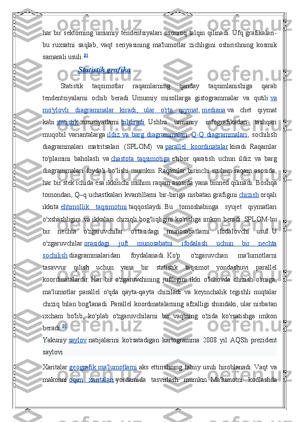 har bir	 sektorning	 umumiy	 tendentsiyalari	 osonroq	 talqin	 qilinadi.   Ufq	 grafikalari-
bu	
 ruxsatni	 saqlab,	 vaqt	 seriyasining	 ma'lumotlar	 zichligini	 oshirishning	 kosmik
samarali	
 usuli. [3]
Statistik grafika
Statistik	
 	taqsimotlar	 	raqamlarning	 	qanday	 	taqsimlanishiga	 	qarab
tendentsiyalarni	
 ochib	 beradi.   Umumiy	 misollarga	 gistogrammalar	 va	 qutili   va
mo'ylovli	
 diagrammalar	 kiradi,	 ular	 o'rta	 qiymat ,   mediana   va	 chet	 qiymat
kabi   statistik   xususiyatlarni   bildiradi .   Ushbu	
 umumiy	 infografikadan	 tashqari
muqobil	
 variantalarga   ildiz	 va	 barg	 diagrammalari ,   Q-Q	 diagrammalari ,	 sochilish
diagrammalari	
 matritsalari	 (SPLOM)	 va   parallel	 koordinatalar   kiradi.   Raqamlar
to'plamini	
 baholash	 va   chastota	 taqsimotiga   e'tibor	 qaratish	 uchun	 ildiz	 va	 barg
diagrammalari	
 foydali	 bo'lishi	 mumkin.   Raqamlar	 birinchi	 muhim	 raqam	 asosida,
har	
 bir	 stek	 ichida	 esa	 ikkinchi	 muhim	 raqam	 asosida	 yana	 binned	 qilinadi.   Boshqa
tomondan,	
 Q–q	 uchastkalari	 kvantillarni	 bir-biriga	 nisbatan	 grafigini   chizish   orqali
ikkita   ehtimollik	
 taqsimotini   taqqoslaydi.   Bu	 tomoshabinga	 syujet	 qiymatlari
o'xshashligini	
 va	 ikkalasi	 chiziqli	 bog'liqligini	 ko'rishga	 imkon	 beradi.   SPLOM-bu
bir	
 nechta	 o'zgaruvchilar	 o'rtasidagi	 munosabatlarni	 ifodalovchi	 usul.   U
o'zgaruvchilar   orasidagi	
 	juft	 	munosabatni	 	ifodalash	 	uchun	 	bir	 	nechta
sochilish   diagrammalaridan	
 	foydalanadi.   Ko'p	 	o'zgaruvchan	 	ma'lumotlarni
tasavvur	
 qilish	 uchun	 yana	 bir	 statistik	 taqsimot	 yondashuvi	 parallel
koordinatalardir.   Har	
 bir	 o'zgaruvchining	 juftligini	 ikki	 o'lchovda	 chizish	 o'rniga,
ma'lumotlar	
 parallel	 o'qda	 qayta-qayta	 chiziladi	 va	 keyinchalik	 tegishli	 nuqtalar
chiziq	
 bilan	 bog'lanadi.   Parallel	 koordinatalarning	 afzalligi	 shundaki,	 ular	 nisbatan
ixcham	
 bo'lib,	 ko'plab	 o'zgaruvchilarni	 bir	 vaqtning	 o'zida	 ko'rsatishga	 imkon
beradi. [3]
Yakuniy   saylov   natijalarini   ko ' rsatadigan   kartogramma  	
2008	  yil   AQSh   prezident
saylovi
Xaritalar   geografik 	
      ma 	  '   lumotlarni 	    aks   ettirishning   tabiiy   usuli   hisoblanadi .   Vaqt	 va
makonni   oqim	
 xaritalari   yordamida	 tasvirlash	 mumkin.   Ma'lumotni	 kodlashda 