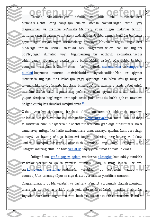 Tarmoq 	vizualizatsiyasi	 	do'stlik	 	va	 	klik	 	kabi	 	munosabatlarni
o'rganadi.   Uchta	
 keng	 tarqalgan	 tur-bu	 kuchga	 yo'naltirilgan	 tartib,	 yoy
diagrammasi	
 va	 matritsa	 ko'rinishi.   Majburiy	 yo'naltirilgan	 maketlar	 tarmoq
tartibiga	
 keng	 tarqalgan	 va	 intuitiv	 yondashuvdir.   Ushbu	 tizimda	 tugunlar	 bir-birini
qaytaradigan	
 zaryadlangan	 zarrachalarga	 o'xshaydi.   Havolalar	 tegishli	 tugunlarni
bir-biriga	
 tortish	 uchun	 ishlatiladi.   Ark	 diagrammalari-bu	 har	 bir	 tugunni
bog'laydigan	
 dumaloq	 yoyli	 tugunlarning	 bir	 o'lchovli	 sxemalari.   To'g'ri
ishlatilganda,	
 tugunlarda	 yaxshi	 tartib	 bilan,	 kliklar	 va	 ko'priklar	 ushbu	 tartibda
osongina	
 	aniqlanadi.   Shu	 	bilan	 	bir	 	qatorda,   matematiklar   va   kompyuter
olimlari   ko'pincha	
 matritsa	 ko'rinishlaridan	 foydalanadilar.   Har	 bir	 qiymat
matritsada	
 tugunga	 mos	 keladigan	 (x,y)	 qiymatga	 ega.   Matn	 o'rniga	 rang	 va
to'yinganlikdan	
 foydalanib,	 havolalar	 bilan	 bog'liq	 qiymatlarni	 tezda	 qabul	 qilish
mumkin.   Ushbu	
 usul	 tugunlarning	 yo'lini	 ko'rishni	 qiyinlashtirsa-da,	 katta	 va
yuqori	
 darajada	 bog'langan	 tarmoqda	 tezda	 juda	 tartibsiz	 bo'lib	 qolishi	 mumkin
bo'lgan	
 chiziq	 kesishmalari	 mavjud	 emas. [3]
Ushbu	
 vizualizatsiyalarning	 barchasi	 o'z-o'zidan	 samarali	 ishlatilishi	 mumkin
bo'lsa-da,	
 ko'plab	 zamonaviy	 infografika   illyustratsiyalar   va	 matn	 kabi	 boshqa
xususiyatlar	
 bilan	 bir	 qatorda	 bir	 nechta	 turlarni	 bitta	 grafikaga	 birlashtiradi.   Ba'zi
zamonaviy	
 infografika	 hatto	 ma'lumotlarni	 vizualizatsiya	 qilishni	 ham	 o'z	 ichiga
olmaydi	
 va	 buning	 o'rniga	 bilimlarni	 taqdim	 etishning	 rang-barang	 va	 lo'nda
usullari	
 	mavjud.   Infografik	 	almashish	 	saytida	 	eng	 	ko'p	 	ko'rilgan	 	30
infografikasining	
 ellik	 uch	 foizi   visual.ly   haqiqiy	 ma'lumotlar	 mavjud	 emas.	 
Infografikani   grafik	
 qog'oz ,   qalam ,	 marker	 va   o'lchagich   kabi	 oddiy	 kundalik
vositalar	
 yordamida	 qo'lda	 yaratish	 mumkin.   Biroq,	 bugungi	 kunda	 ular	 tez-
tez   kompyuter	
 dasturlari   yordamida	 yaratiladi,	 bu	 ko'pincha	 tezroq	 va
osonroq.   Ular	
 umumiy	 illyustratsiya	 dasturi	 yordamida	 yaratilishi	 mumkin.
Diagrammalarni	
 qo'lda	 yaratish	 va	 dasturiy	 ta'minot	 yordamida	 chizish	 mumkin,
ularni	
 ish	 stoli	 uchun	 yuklab	 olish	 yoki	 internetda	 ishlatish	 mumkin.   Shablonlar
foydalanuvchilarni	
 diagrammalarini	 boshlash	 uchun	 ishlatilishi	 mumkin.   Bundan 