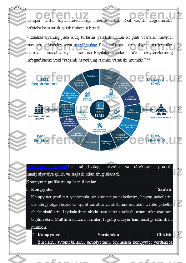 tashqari, dastur	 foydalanuvchilarga	 Internet	 orqali	 Real	 vaqtda	 diagrammalar
bo'yicha	
 hamkorlik	 qilish	 imkonini	 beradi.
Vizualizatsiyaning	
 juda	 aniq	 turlarini	 yaratish	 uchun	 ko'plab	 vositalar	 mavjud,
masalan,	
 foydalanuvchi   smartfonidagi   fotosuratlarga	 o'rnatilgan	 ma'lumotlar
asosida	
 	vizualizatsiya	 	yaratish.   Foydalanuvchilar	 	o'z	 	rezyumelarining
infografikasini	
 yoki	 "raqamli	 hayotining	 rasmini	 yaratishi	 mumkin.” [38]
Kompyuter	
 grafikasi  	    har	 xil	 turdagi	 tasvirlar	 va	 ob'ektlarni	 yaratish,
manipulyatsiya	
 qilish	 va	 saqlash	 bilan	 shug'ullanadi.
Kompyuter	
 grafikasining	 ba'zi	 ilovalari:
1. Kompyuter   San'ati:
Kompyuter	
 grafikasi	 yordamida	 biz	 animatsiya	 paketlarini,	 bo'yoq	 paketlarini
o'z	
 ichiga	 olgan	 nozik	 va	 tijorat	 san'atini	 yaratishimiz	 mumkin.   Ushbu	 paketlar
ob'ekt	
 shakllarini	 loyihalash	 va	 ob'ekt	 harakatini	 aniqlash	 uchun	 imkoniyatlarni
taqdim	
 etadi.Multfilm	 chizish,	 rasmlar,	 logotip	 dizayni	 ham	 amalga	 oshirilishi
mumkin.
2. Kompyuter   Yordamida   Chizish:
Binolarni,	
 avtomobillarni,	 samolyotlarni	 loyihalash	 kompyuter	 yordamida 