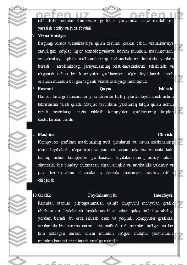 ishlatilishi mumkin.   Kompyuter	 grafikasi	 yordamida	 o'quv	 modullarini
yaratish	
 oddiy	 va	 juda	 foydali.
7. Vizualizatsiya:
Bugungi	
 kunda	 vizualizatsiya	 qilish	 zarurati	 keskin	 oshdi,	 vizualizatsiya
zarurligini	
 ko'plab	 ilg'or	 texnologiyalarda	 ko'rish	 mumkin,	 ma'lumotlarni
vizualizatsiya	
 qilish	 ma'lumotlarning	 tushunchalarini	 topishda	 yordam
beradi	
 , atrofimizdagi	 jarayonlarning	 xatti-harakatlarini	 tekshirish	 va
o'rganish	
 uchun	 biz	 kompyuter	 grafikasidan	 to'g'ri	 foydalanish	 orqali
erishish	
 mumkin	 bo'lgan	 tegishli	 vizualizatsiyaga	 muhtojmiz
8. Rasmni   Qayta   Ishlash:
Har	
 xil	 turdagi	 fotosuratlar	 yoki	 tasvirlar	 turli	 joylarda	 foydalanish	 uchun
tahrirlashni	
 talab	 qiladi.   Mavjud	 tasvirlarni	 yaxshiroq	 talqin	 qilish	 uchun
nozik	
 tasvirlarga	 qayta	 ishlash	 kompyuter	 grafikasining	 ko'plab
dasturlaridan	
 biridir.
9. Mashina   Chizish:
Kompyuter	
 grafikasi	 mashinaning	 turli	 qismlarini	 va	 butun	 mashinaning
o'zini	
 loyihalash,	 o'zgartirish	 va	 yaratish	 uchun	 juda	 tez-tez	 ishlatiladi,
buning	
 uchun	 kompyuter	 grafikasidan	 foydalanishning	 asosiy	 sababi
shundaki,	
 biz	 bunday	 chizmadan	 olgan	 aniqlik	 va	 ravshanlik	 yakuniy	 va
juda	
 kerakli.ushbu	 chizmalar	 yordamida	 mashinani	 xavfsiz	 ishlab
chiqarish.
10. Grafik   Foydalanuvchi   Interfeysi:
Rasmlar,	
 rasmlar,	 piktogrammalar,	 qalqib	 chiquvchi	 menyular,	 grafik
ob'ektlardan	
 foydalanish	 foydalanuvchilar	 uchun	 qulay	 muhit	 yaratishga
yordam	
 beradi,	 bu	 erda	 ishlash	 oson	 va	 yoqimli,	 kompyuter	 grafikasi
yordamida	
 biz	 hamma	 narsani	 avtomatlashtirish	 mumkin	 bo'lgan	 va	 har
kim	
 xohlagan	 narsani	 olishi	 mumkin	 bo'lgan	 muhitni	 yaratishimiz
mumkin.harakat	
 oson	 tarzda	 amalga	 oshirildi. 