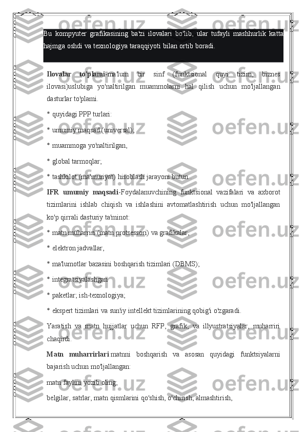 Bu kompyuter	 grafikasining	 ba'zi	 ilovalari	 bo'lib,	 ular	 tufayli	 mashhurlik	 katta
hajmga	
 oshdi	 va	 texnologiya	 taraqqiyoti	 bilan	 ortib	 boradi.
Ilovalar   to'plami -ma'lum	
 bir	 sinf	 (funktsional	 quyi	 tizim,	 biznes
ilovasi)uslubiga	
 yo'naltirilgan	 muammolarni	 hal	 qilish	 uchun	 mo'ljallangan
dasturlar	
 to'plami.
*	
 quyidagi	 PPP	 turlari:
*	
 umumiy	 maqsad	 (universal);
*	
 muammoga	 yo'naltirilgan,
*	
 global	 tarmoqlar;
*	
 tashkilot	 (ma'muriyat)	 hisoblash	 jarayoni	 butun..
IFR   umumiy   maqsadi -Foydalanuvchining	
 funktsional	 vazifalari	 va	 axborot
tizimlarini	
 ishlab	 chiqish	 va	 ishlashini	 avtomatlashtirish	 uchun	 mo'ljallangan
ko'p	
 qirrali	 dasturiy	 ta'minot:
*	
 matn	 muharriri	 (matn	 protsessori)	 va	 grafikalar,
*	
 elektron	 jadvallar,
*	
 ma'lumotlar	 bazasini	 boshqarish	 tizimlari	 (DBMS);
*	
 integratsiyalashgan
*
 paketlar;	 ish-texnologiya;
*	
 ekspert	 tizimlari	 va	 sun'iy	 intellekt	 tizimlarining	 qobig'i	 o'zgaradi.
Yaratish	
 va	 matn	 hujjatlar	 uchun	 RFP,	 grafik,	 va	 illyustratsiyalar,	 muharriri
chaqirdi.
Matn   muharrirlari   matnni	
 boshqarish	 va	 asosan	 quyidagi	 funktsiyalarni
bajarish	
 uchun	 mo'ljallangan:
matn	
 faylini	 yozib	 oling;
belgilar,	
 satrlar,	 matn	 qismlarini	 qo'shish,	 o'chirish,	 almashtirish, 