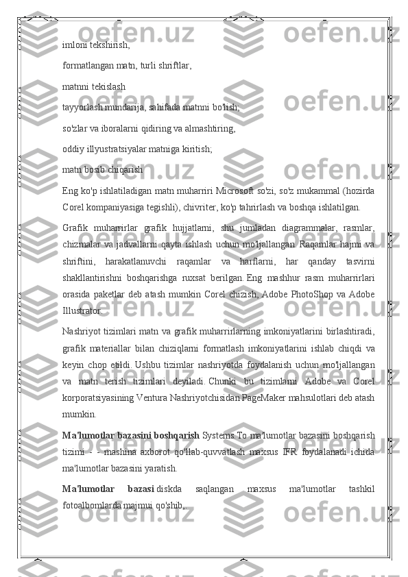 imloni tekshirish,
formatlangan	
 matn,	 turli	 shriftlar,
matnni	
 tekislash
tayyorlash	
 mundarija,	 sahifada	 matnni	 bo'lish;
so'zlar	
 va	 iboralarni	 qidiring	 va	 almashtiring,
oddiy	
 illyustratsiyalar	 matniga	 kiritish;
matn	
 bosib	 chiqarish
Eng	
 ko'p	 ishlatiladigan	 matn	 muharriri	 Microsoft	 so'zi,	 so'z	 mukammal	 (hozirda
Corel	
 kompaniyasiga	 tegishli),	 chivriter,	 ko'p	 tahrirlash	 va	 boshqa	 ishlatilgan.
Grafik	
 muharrirlar	 grafik	 hujjatlarni,	 shu	 jumladan	 diagrammalar,	 rasmlar,
chizmalar	
 va	 jadvallarni	 qayta	 ishlash	 uchun	 mo'ljallangan.   Raqamlar	 hajmi	 va
shriftini,	
 harakatlanuvchi	 raqamlar	 va	 harflarni,	 har	 qanday	 tasvirni
shakllantirishni	
 boshqarishga	 ruxsat	 berilgan.   Eng	 mashhur	 rasm	 muharrirlari
orasida	
 paketlar	 deb	 atash	 mumkin	 Corel	 chizish,	 Adobe	 PhotoShop	 va	 Adobe
Illustrator.
Nashriyot	
 tizimlari	 matn	 va	 grafik	 muharrirlarning	 imkoniyatlarini	 birlashtiradi,
grafik	
 materiallar	 bilan	 chiziqlarni	 formatlash	 imkoniyatlarini	 ishlab	 chiqdi	 va
keyin	
 chop	 etildi.   Ushbu	 tizimlar	 nashriyotda	 foydalanish	 uchun	 mo'ljallangan
va	
 matn	 terish	 tizimlari	 deyiladi.   Chunki	 bu	 tizimlarni	 Adobe	 va	 Corel
korporatsiyasining	
 Ventura	 Nashriyotchisidan	 PageMaker	 mahsulotlari	 deb	 atash
mumkin.
Ma'lumotlar bazasini boshqarish   Systems.To	
 ma'lumotlar	 bazasini	 boshqarish
tizimi	
 - - mashina	 axborot	 qo'llab-quvvatlash	 maxsus	 IFR	 foydalanadi	 ichida
ma'lumotlar	
 bazasini	 yaratish.
Ma'lumotlar   bazasi   diskda	
 	saqlangan	 	maxsus	 	ma'lumotlar	 	tashkil
fotoalbomlarda	
 majmui	 qo'shib,. 