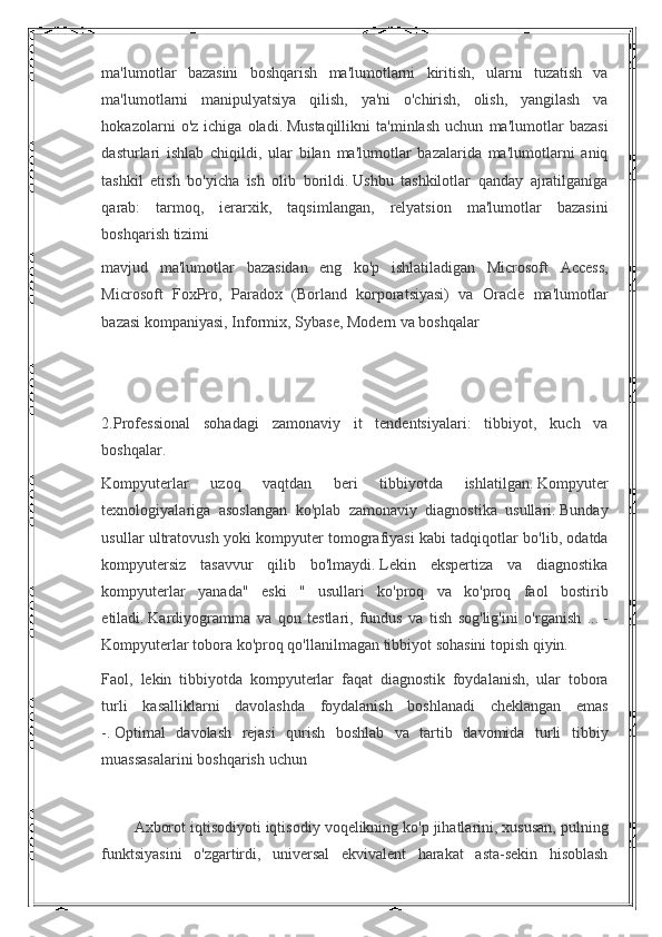 ma'lumotlar bazasini	 boshqarish	 ma'lumotlarni	 kiritish,	 ularni	 tuzatish	 va
ma'lumotlarni	
 manipulyatsiya	 qilish,	 ya'ni	 o'chirish,	 olish,	 yangilash	 va
hokazolarni	
 o'z	 ichiga	 oladi.   Mustaqillikni	 ta'minlash	 uchun	 ma'lumotlar	 bazasi
dasturlari	
 ishlab	 chiqildi,	 ular	 bilan	 ma'lumotlar	 bazalarida	 ma'lumotlarni	 aniq
tashkil	
 etish	 bo'yicha	 ish	 olib	 borildi.   Ushbu	 tashkilotlar	 qanday	 ajratilganiga
qarab:	
 tarmoq,	 ierarxik,	 taqsimlangan,	 relyatsion	 ma'lumotlar	 bazasini
boshqarish	
 tizimi
mavjud	
 ma'lumotlar	 bazasidan	 eng	 ko'p	 ishlatiladigan	 Microsoft	 Access,
Microsoft	
 FoxPro,	 Paradox	 (Borland	 korporatsiyasi)	 va	 Oracle	 ma'lumotlar
bazasi	
 kompaniyasi,	 Informix,	 Sybase,	 Modern	 va	 boshqalar
 
 
2.Professional	
 sohadagi	 zamonaviy	 it	 tendentsiyalari:	 tibbiyot,	 kuch	 va
boshqalar.
Kompyuterlar	
 	uzoq	 	vaqtdan	 	beri	 	tibbiyotda	 	ishlatilgan.   Kompyuter
texnologiyalariga	
 asoslangan	 ko'plab	 zamonaviy	 diagnostika	 usullari.   Bunday
usullar	
 ultratovush	 yoki	 kompyuter	 tomografiyasi	 kabi	 tadqiqotlar	 bo'lib,	 odatda
kompyutersiz	
 tasavvur	 qilib	 bo'lmaydi.   Lekin	 ekspertiza	 va	 diagnostika
kompyuterlar	
 yanada"	 eski	 " usullari	 ko'proq	 va	 ko'proq	 faol	 bostirib
etiladi.   Kardiyogramma	
 va	 qon	 testlari,	 fundus	 va	 tish	 sog'lig'ini	 o'rganish	 ...   -
Kompyuterlar	
 tobora	 ko'proq	 qo'llanilmagan	 tibbiyot	 sohasini	 topish	 qiyin.
Faol,	
 lekin	 tibbiyotda	 kompyuterlar	 faqat	 diagnostik	 foydalanish,	 ular	 tobora
turli	
 kasalliklarni	 davolashda	 foydalanish	 boshlanadi	 cheklangan	 emas
-.   Optimal	
 davolash	 rejasi	 qurish	 boshlab	 va	 tartib	 davomida	 turli	 tibbiy
muassasalarini	
 boshqarish	 uchun
 
Axborot	
 iqtisodiyoti	 iqtisodiy	 voqelikning	 ko'p	 jihatlarini,	 xususan,	 pulning
funktsiyasini	
 o'zgartirdi,	 universal	 ekvivalent	 harakat	 asta-sekin	 hisoblash 