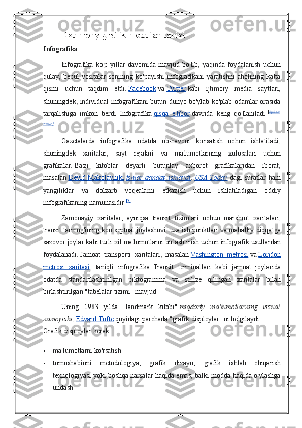 Extimoliy grafik modular tarixi
Infografika  
Infografika ko'p	 yillar	 davomida	 mavjud	 bo'lib,	 yaqinda	 foydalanish	 uchun
qulay,	
 bepul	 vositalar	 sonining	 ko'payishi	 infografikani	 yaratishni	 aholining	 katta
qismi	
 uchun	 taqdim	 etdi.   Facebook   va   Tvitter   kabi	 ijtimoiy	 media	 saytlari,
shuningdek,	
 individual	 infografikani	 butun	 dunyo	 bo'ylab	 ko'plab	 odamlar	 orasida
tarqalishiga	
 imkon	 berdi.   Infografika   qisqa	 e'tibor   davrida	 keng	 qo'llaniladi. [ iqtibos
zarur]
Gazetalarda	
 infografika	 odatda	 ob-havoni	 ko'rsatish	 uchun	 ishlatiladi,
shuningdek	
 xaritalar,	 sayt	 rejalari	 va	 ma'lumotlarning	 xulosalari	 uchun
grafikalar.   Ba'zi	
 kitoblar	 deyarli	 butunlay	 axborot	 grafikalaridan	 iborat,
masalan   Devid	
 Makolayniki   ishlar qanday ishlaydi .   USA Today -dagi	 suratlar	 ham
yangiliklar	
 va	 dolzarb	 voqealarni	 etkazish	 uchun	 ishlatiladigan	 oddiy
infografikaning	
 namunasidir. [7]
Zamonaviy	
 xaritalar,	 ayniqsa	 tranzit	 tizimlari	 uchun	 marshrut	 xaritalari,
tranzit	
 tarmog'ining	 kontseptual	 joylashuvi,	 uzatish	 punktlari	 va	 mahalliy	 diqqatga
sazovor	
 joylar	 kabi	 turli	 xil	 ma'lumotlarni	 birlashtirish	 uchun	 infografik	 usullardan
foydalanadi.   Jamoat	
 transporti	 xaritalari,	 masalan   Vashington	 metrosi   va   London
metrosi	
 xaritasi ,	 taniqli	 infografika.   Tranzit	 terminallari	 kabi	 jamoat	 joylarida
odatda	
 standartlashtirilgan	 piktogramma	 va	 stilize	 qilingan	 xaritalar	 bilan
birlashtirilgan	
 "tabelalar	 tizimi"	 mavjud.
Uning	
 1983	 yilda	 "landmark	 kitobi"   miqdoriy   ma'lumotlarning   vizual
namoyishi ,   Edvard	
 Tufte   quyidagi	 parchada	 "grafik	 displeylar"	 ni	 belgilaydi:
Grafik	
 displeylar	 kerak
 ma'lumotlarni
 ko'rsatish
 tomoshabinni
 	metodologiya,	 grafik	 	dizayn,	 	grafik	 ishlab	 chiqarish
texnologiyasi	
 yoki	 boshqa	 narsalar	 haqida	 emas,	 balki	 modda	 haqida	 o'ylashga
undash 