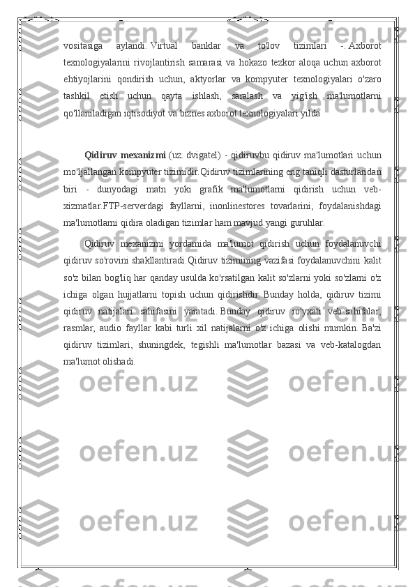 vositasiga 	aylandi.   Virtual	 	banklar	 	va	 	to'lov	 	tizimlari	 	-.   Axborot
texnologiyalarini	
 rivojlantirish	 samarasi	 va	 hokazo	 tezkor	 aloqa	 uchun	 axborot
ehtiyojlarini	
 qondirish	 uchun,	 aktyorlar	 va	 kompyuter	 texnologiyalari	 o'zaro
tashkil	
 etish	 uchun	 qayta	 ishlash,	 saralash	 va	 yig'ish	 ma'lumotlarni
qo'llaniladigan	
 iqtisodiyot	 va	 biznes	 axborot	 texnologiyalari	 yilda
 
Qidiruv   mexanizmi   (uz.   dvigatel)	
 - qidiruvbu	 qidiruv	 ma'lumotlari	 uchun
mo'ljallangan	
 kompyuter	 tizimidir.Qidiruv	 tizimlarining	 eng	 taniqli	 dasturlaridan
biri	
 - dunyodagi	 matn	 yoki	 grafik	 ma'lumotlarni	 qidirish	 uchun	 veb-
xizmatlar.FTP-serverdagi	
 fayllarni,	 inonlinestores	 tovarlarini,	 foydalanishdagi
ma'lumotlarni	
 qidira	 oladigan	 tizimlar	 ham	 mavjud.yangi	 guruhlar.
Qidiruv	
 mexanizmi	 yordamida	 ma'lumot	 qidirish	 uchun	 foydalanuvchi
qidiruv	
 so'rovini	 shakllantiradi.Qidiruv	 tizimining	 vazifasi	 foydalanuvchini	 kalit
so'z	
 bilan	 bog'liq	 har	 qanday	 usulda	 ko'rsatilgan	 kalit	 so'zlarni	 yoki	 so'zlarni	 o'z
ichiga	
 olgan	 hujjatlarni	 topish	 uchun	 qidirishdir.   Bunday	 holda,	 qidiruv	 tizimi
qidiruv	
 natijalari	 sahifasini	 yaratadi.   Bunday	 qidiruv	 ro'yxati	 veb-sahifalar,
rasmlar,	
 audio	 fayllar	 kabi	 turli	 xil	 natijalarni	 o'z	 ichiga	 olishi	 mumkin.   Ba'zi
qidiruv	
 tizimlari,	 shuningdek,	 tegishli	 ma'lumotlar	 bazasi	 va	 veb-katalogdan
ma'lumot	
 olishadi. 