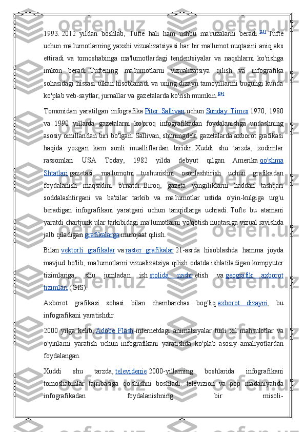 1993.   2012 yildan	 boshlab,	 Tufte	 hali	 ham	 ushbu	 ma'ruzalarni	 beradi. [23]
  Tufte
uchun	
 ma'lumotlarning	 yaxshi	 vizualizatsiyasi	 har	 bir	 ma'lumot	 nuqtasini	 aniq	 aks
ettiradi	
 va	 tomoshabinga	 ma'lumotlardagi	 tendentsiyalar	 va	 naqshlarni	 ko'rishga
imkon	
 beradi.   Tuftening	 ma'lumotlarni	 vizualizatsiya	 qilish	 va	 infografika
sohasidagi	
 hissasi	 ulkan	 hisoblanadi	 va	 uning	 dizayn	 tamoyillarini	 bugungi	 kunda
ko'plab	
 veb-saytlar,	 jurnallar	 va	 gazetalarda	 ko'rish	 mumkin. [24]
Tomonidan	
 yaratilgan	 infografika   Piter	 Sallivan   uchun   Sunday	 Times   1970,	 1980
va	
 1990	 yillarda	 gazetalarni	 ko'proq	 infografikadan	 foydalanishga	 undashning
asosiy	
 omillaridan	 biri	 bo'lgan.   Sallivan,	 shuningdek,	 gazetalarda	 axborot	 grafikasi
haqida	
 yozgan	 kam	 sonli	 mualliflardan	 biridir.   Xuddi	 shu	 tarzda,	 xodimlar
rassomlari	
 USA	 Today,	 1982	 yilda	 debyut	 qilgan	 Amerika   qo'shma
Shtatlari   gazetasi,	
 ma'lumotni	 tushunishni	 osonlashtirish	 uchun	 grafikadan
foydalanish	
 maqsadini	 o'rnatdi.   Biroq,	 gazeta	 yangiliklarni	 haddan	 tashqari
soddalashtirgani	
 va	 ba'zilar	 tarkib	 va	 ma'lumotlar	 ustida	 o'yin-kulgiga	 urg'u
beradigan	
 infografikani	 yaratgani	 uchun	 tanqidlarga	 uchradi.   Tufte	 bu	 atamani
yaratdi	
 chartjunk	 ular	 tarkibidagi	 ma'lumotlarni	 yo'qotish	 nuqtasiga	 vizual	 ravishda
jalb	
 qiladigan   grafikalarga   murojaat	 qilish.
Bilan   vektorli	
 grafikalar   va   raster	 grafikalar   21-asrda	 hisoblashda	 hamma	 joyda
mavjud	
 bo'lib,	 ma'lumotlarni	 vizualizatsiya	 qilish	 odatda	 ishlatiladigan	 kompyuter
tizimlariga,	
 	shu	 	jumladan	 	ish   stolida	 	nashr   etish	 	va   geografik	 	axborot
tizimlari   (GIS).
Axborot	
 grafikasi	 sohasi	 bilan	 chambarchas	 bog'liq   axborot	 dizayni ,	 bu
infografikani	
 yaratishdir.
2000	
 yilga	 kelib,   Adobe	 Flash -internetdagi	 animatsiyalar	 turli	 xil	 mahsulotlar	 va
o'yinlarni	
 yaratish	 uchun	 infografikani	 yaratishda	 ko'plab	 asosiy	 amaliyotlardan
foydalangan.
Xuddi	
 	shu	 	tarzda,   televidenie   2000-yillarning	 	boshlarida	 	infografikani
tomoshabinlar	
 tajribasiga	 qo'shishni	 boshladi.	 televizion	 va	 pop	 madaniyatida
infografikadan	
 	foydalanishning	 	bir	 	misoli- 