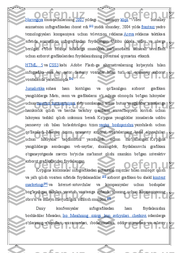 Norvegiya   musiqachilarining   2002   yildagi 	musiqiy   klipi ."Video	 	butunlay
animatsion	
 infografikadan	 iborat	 edi. [25]
  xuddi	 shunday,	 2004	 yilda   frantsuz   yadro
texnologiyalari	
 kompaniyasi	 uchun	 televizion	 reklama   Areva   reklama	 taktikasi
sifatida	
 animatsion	 infografikadan	 foydalangan.   Ushbu	 ikkala	 video	 va	 ularga
berilgan	
 e'tibor	 boshqa	 sohalarga	 murakkab	 ma'lumotlarni	 samarali	 tavsiflash
uchun	
 axborot	 grafikalaridan	 foydalanishning	 potentsial	 qiymatini	 etkazdi.
HTML	
 5   va   CSS3   kabi	 Adobe	 Flash-ga	 alternativalarning	 ko'payishi	 bilan
infografika	
 endi	 bir	 qator	 dasturiy	 vositalar	 bilan	 turli	 xil	 ommaviy	 axborot
vositalarida	
 yaratilmoqda. [26]
Jurnalistika   sohasi   ham   kiritilgan   va   qo ' llanilgan   axborot   grafikasi
yangiliklarga .   Matn ,	
  rasm   va   grafikalarni   o ' z   ichiga   olmoqchi   bo ' lgan   hikoyalar
uchun   maestro 	
      kontseptsiyasi 	    deb   nomlangan   tizim   butun   yangiliklar   xonalariga
hamkorlik   qilish   va   barcha   tarkibiy   qismlarni   muvaffaqiyatli   kiritish   uchun
hikoyani   tashkil   qilish   imkonini   beradi .   Ko'pgina	
 yangiliklar	 xonalarida	 ushbu
jamoaviy	
 ish	 bilan	 birlashtirilgan	 tizim   vaqtni	 boshqarishni   yaxshilash	 uchun
qo'llaniladi.   Maestro	
 tizimi	 ommaviy	 axborot	 vositalarining	 band	 o'quvchilari
uchun	
 	hikoyalar	 	taqdimotini	 	yaxshilash	 	uchun	 	mo'ljallangan.   Ko'pgina
yangiliklarga	
 asoslangan	 veb-saytlar,	 shuningdek,	 foydalanuvchi	 grafikani
o'rganayotganda	
 mavzu	 bo'yicha	 ma'lumot	 olishi	 mumkin	 bo'lgan	 interaktiv
axborot	
 grafikalaridan	 foydalangan.
Ko'pgina	
 korxonalar	 infografikadan	 potentsial	 mijozlar	 bilan	 muloqot	 qilish
va	
 jalb	 qilish	 vositasi	 sifatida	 foydalanadilar. [27]
  axborot	 grafikasi-bu	 shakl   kontent
marketingi 	
  [28]
 	    va	 	Internet-sotuvchilar	 	va	 	kompaniyalar	 	uchun	 	boshqalar
bog'laydigan	
 tarkibni	 yaratish	 vositasiga	 aylandi,	 shuning	 uchun	 kompaniyaning
obro'si	
 va	 onlayn	 mavjudligini	 oshirish	 mumkin. [29]
Diniy	
 	konfessiyalar	 	infografikadan	 	ham	 	foydalanishni
boshladilar.   Masalan,   Iso	
 Masihning	 oxirgi	 kun	 avliyolari	 cherkovi   odamlarga
o'zlarining	
 e'tiqodlari,	 missionerlari,	 ibodatxonalari,	 oddiy	 xizmatlari	 va	 oilaviy 