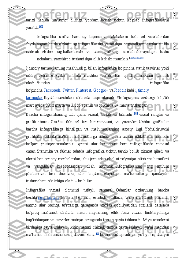 tarixi haqida	 ma'lumot	 olishga	 yordam	 berish	 uchun	 ko'plab	 infografikalarni
yaratdi. [30]
Infografika   sinfda   ham   uy   topmoqda .   Talabalarni   turli   xil   vositalardan
foydalangan   holda   o ' zlarining   infografikasini   yaratishga   o ' rgatadigan   kurslar   sinfda
ishtirok   etishni   rag ' batlantirishi   va   ular   grafikaga   xaritalashtirayotgan   tushu
nchalarni   yaxshiroq   tushunishga   olib   kelishi   mumkin . [ iqtibos zarur]
Ijtimoiy	
 tarmoqlarning	 mashhurligi	 bilan	 infografika	 ko'pincha	 statik	 tasvirlar	 yoki
oddiy	
 veb-interfeyslar	 sifatida	 mashhur	 bo'lib,	 har	 qanday	 mavzuni	 qamrab
oladi.   Bunday	
 	infografika
ko'pincha   Facebook ,   Tvitter ,   Pinterest ,   Google+   va   Reddit   kabi   ijtimoiy
tarmoqlar   foydalanuvchilari	
 o'rtasida	 taqsimlanadi.   #Infographic	 xeshtegi	 56,765
mart	
 oyida	 2012	 marta	 va	 3,365	 soatlik	 vaqt	 ichida	 24	 marta	 tvitlangan.	 
Barcha	
 infografikaning	 uch	 qismi	 vizual,	 tarkib	 va	 bilimdir. [31]
  visual	 ranglar	 va
grafik	
 iborat.   Grafika	 ikki	 xil	 turi	 bor-mavzuni,	 va	 yozuvlar.   Ushbu	 grafikalar
barcha	
 infografikaga	 kiritilgan	 va	 ma'lumotlarning	 asosiy	 ingl.   Yo'naltiruvchi
grafikalar	
 odatda	 ma'lum	 ma'lumotlarga	 ishora	 qilish	 uchun	 ishlatilishi	 mumkin
bo'lgan	
 piktogrammalardir,	 garchi	 ular	 har	 doim	 ham	 infografikada	 mavjud
emas.   Statistika	
 va	 faktlar	 odatda	 infografika	 uchun	 tarkib	 bo'lib	 xizmat	 qiladi	 va
ularni	
 har	 qanday	 manbalardan,	 shu	 jumladan	 aholini	 ro'yxatga	 olish	 ma'lumotlari
va	
 yangiliklar	 hisobotlaridan	 olish	 mumkin.   Infografikaning	 eng	 muhim
jihatlaridan	
 biri	 shundaki,	 ular	 taqdim	 etayotgan	 ma'lumotlarga	 qandaydir
tushunchani	
 o'z	 ichiga	 oladi	 – bu	 bilim.	 
Infografika	
 vizual	 elementi	 tufayli	 samarali.   Odamlar	 o'zlarining	 barcha
beshta   sezgilaridan   (ko'rish,	
 teginish,	 eshitish,	 hidlash,	 ta'm)	 ma'lumot	 olishadi,
ammo	
 ular	 boshqa	 to'rttasiga	 qaraganda	 ko'rish	 qobiliyatidan	 sezilarli	 darajada
ko'proq	
 ma'lumot	 olishadi.	 inson	 miyasining	 ellik	 foizi	 vizual	 funktsiyalarga
bag'ishlangan	
 va	 tasvirlar	 matnga	 qaraganda	 tezroq	 qayta	 ishlanadi.   Miya	 rasmlarni
birdaniga	
 qayta	 ishlaydi,	 lekin	 matnni	 chiziqli	 tarzda	 qayta	 ishlaydi,	 ya'ni	 matndan
ma'lumot	
 olish	 ancha	 uzoq	 davom	 etadi. [2]
  ko'zni	 boshqaradigan	 yo'l-yo'riq	 dizayni 