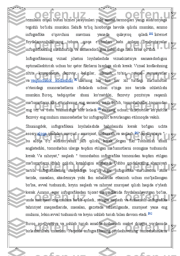 texnikasi orqali	 butun	 biznes	 jarayonlari	 yoki	 sanoat	 tarmoqlari	 yangi	 auditoriyaga
tegishli	
 bo'lishi	 mumkin.   Sahifa	 to'liq	 hisobotga	 havola	 qilishi	 mumkin,	 ammo
infografika	
 	o'quvchini	 	mavzuni	 	yanada	 	qulayroq	 	qiladi. [33]
  Internet
foydalanuvchilarining	
 tobora	 qisqa	 e'tiborlari	 kabi	 onlayn	 tendentsiyalar
infografikaning	
 mashhurligi	 va	 samaradorligini	 oshirishga	 ham	 hissa	 qo'shdi.
Infografikaning	
 vizual	 jihatini	 loyihalashda	 vizualizatsiya	 samaradorligini
optimallashtirish	
 uchun	 bir	 qator	 fikrlarni	 hisobga	 olish	 kerak.   Vizual	 kodlashning
oltita	
 komponenti	 fazoviy,	 belgilar,	 ulanish,	 to'siq,	 retinal	 xususiyatlar
va   vaqtinchalik	
 kodlashdir . [4]
  ularning	 har	 biri	 har	 xil	 turdagi	 ma'lumotlar
o'rtasidagi	
 munosabatlarni	 ifodalash	 uchun	 o'ziga	 xos	 tarzda	 ishlatilishi
mumkin.   Biroq,	
 tadqiqotlar	 shuni	 ko'rsatdiki,	 fazoviy	 pozitsiya	 raqamli
ma'lumotlarni	
 aks	 ettirishning	 eng	 samarali	 usuli	 bo'lib,	 tomoshabinlar	 tomonidan
eng	
 tez	 va	 oson	 tushunishga	 olib	 keladi. [3]
  shuning	 uchun,	 dizaynerlar	 ko'pincha
fazoviy	
 eng	 muhim	 munosabatlar	 bir	 infographic	 tasvirlangan	 etilmoqda	 vakili.
Shuningdek,	
 infografikani	 loyihalashda	 baholanishi	 kerak	 bo'lgan	 uchta
asosiy   aloqa   qoidalari	
 mavjud	 – murojaat,	 tushunish	 va	 saqlash. [34]
"	 apellyatsiya	 " -
bu	
 aloqa	 o'z	 auditoriyasini	 jalb	 qilishi	 kerak	 degan	 fikr.   Tushunish	 shuni
anglatadiki,	
 tomoshabin	 ularga	 taqdim	 etilgan	 ma'lumotlarni	 osongina	 tushunishi
kerak.   Va	
 nihoyat,"	 saqlash	 " tomoshabin	 infografika	 tomonidan	 taqdim	 etilgan
ma'lumotlarni	
 eslab	 qolishi	 kerakligini	 anglatadi.   Ushbu	 qoidalarning	 ahamiyati
tartibi	
 infografikaning	 maqsadiga	 bog'liq.   Agar	 infografika	 ma'lumotni	 xolis
tarzda,	
 masalan,	 akademiya	 yoki	 fan	 sohalarida	 etkazish	 uchun	 mo'ljallangan
bo'lsa,	
 avval	 tushunish,	 keyin	 saqlash	 va	 nihoyat	 murojaat	 qilish	 haqida	 o'ylash
kerak.   Ammo,	
 agar	 infografikadan	 tijorat	 maqsadlarida	 foydalanilayotgan	 bo'lsa,
unda	
 murojaat	 eng	 muhim	 bo'lib	 qoladi,	 so'ngra	 saqlash	 va	 tushunish.   Infografika
tahririyat	
 maqsadlarida,	 masalan,	 gazetada	 ishlatilganda,	 murojaat	 yana	 eng
muhimi,	
 lekin	 avval	 tushunish	 va	 keyin	 ushlab	 turish	 bilan	 davom	 etadi. [34]
Biroq,	
 apellyatsiya	 va	 ushlab	 turish	 amalda	 tushunarli	 maket	 dizayni	 yordamida
birlashtirilishi	
 mumkin.   Yaqinda	 infografikaning	 joylashuvining	 tomoshabinlarni 