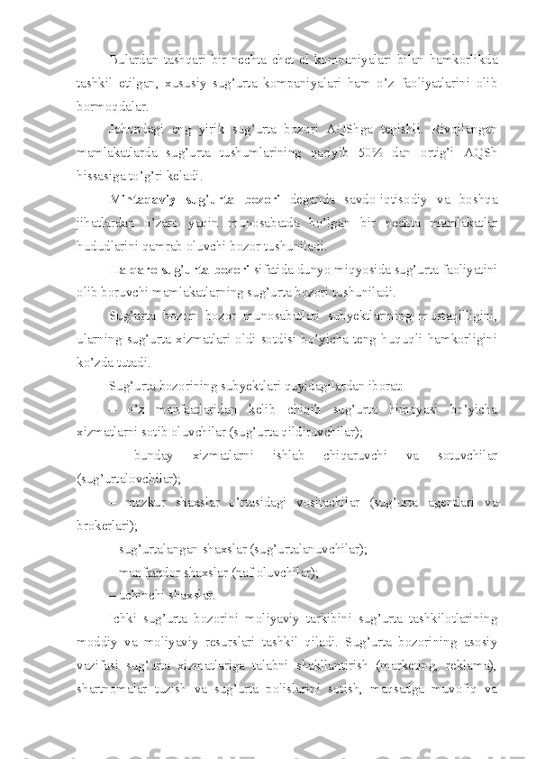 Bulardan   tashqari   bir   nechta   chet   el   kompaniyalari   bilan   hamkorlikda
tashkil   etilgan,   xususiy   sug’urta   kompaniyalari   ham   o’z   faoliyatlarini   olib
bormoqdalar. 
Jahondagi   eng   yirik   sug’urta   bozori   AQShga   tegishli.   Rivojlangan
mamlakatlarda   sug’urta   tushumlarining   qariyib   50%   dan   ortig’i   AQSh
hissasiga to’g’ri keladi.
Mintaqaviy   sug ’ urta   bozori   deganda   savdo-iqtisodiy   va   boshqa
jihatlardan   o’zaro   yaqin   munosabatda   bo’lgan   bir   nechta   mamlakatlar
hududlarini qamrab oluvchi bozor tushuniladi.
Halqaro sug ’ urta bozori  sifatida dunyo miqyosida sug’urta faoliyatini
olib boruvchi mamlakatlarning sug’urta bozori tushuniladi.
Sug’urta   bozori   bozor   munosabatlari   subyektlarining   mustaqilligini,
ularning   sug’urta   xizmatlari   oldi-sotdisi   bo’yicha   teng   huquqli   hamkorligini
ko’zda tutadi.
Sug’urta bozorining subyektlari quyidagilardan iborat:
–   o’z   manfaatlaridan   kelib   chiqib   sug’urta   himoyasi   bo’yicha
xizmatlarni sotib oluvchilar (sug’urta qildiruvchilar);
–   bunday   xizmatlarni   ishlab   chiqaruvchi   va   sotuvchilar
(sug’urtalovchilar);
–   mazkur   shaxslar   o’rtasidagi   vositachilar   (sug’urta   agentlari   va
brokerlari) ;
– sug’urtalangan shaxslar (sug’urtalanuvchilar);
– manfaatdor shaxslar (naf oluvchilar);
– uchinchi shaxslar.
Ichki   sug’urta   bozorini   moliyaviy   tarkibini   sug’urta   tashkilotlarining
moddiy   va   moliyaviy   resurslari   tashkil   qiladi.   Sug’urta   bozorining   asosiy
vazifasi   sug’urta   xizmatlariga   talabni   shakllantirish   (marketing,   reklama),
shartnomalar   tuzish   va   sug’urta   polislarini   sotish,   maqsadga   muvofiq   va 