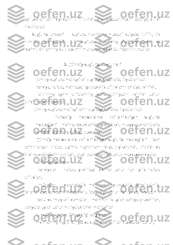 egiluvchan   tarif   siyosatini   olib   borish,   o’z   infratuzilmasini   tartibga   solish
hisoblanadi.
Sug ’ urta   brokeri   —   sug’urta   bozorining   mustaqil   subyekti   bo’lib,   o’z
nomidan   ish   ko’radi.   Ular   sug’urta   bozorining   shart-sharoitlarini   va
iste’molchilarining xulq-atvorini muntazam ravishda o’rganib boradilar .
3.  Ijtimoiy sug ’ urtaning turlari
Ijtimoiy sug’urta mablag’lari quyidagi shakllarda foydalaniladi:
– pensiya, nafaqa, mehnatga layoqatsizlik to’lovlarini amalga oshirish;
–   aholining   ayrim   toifalarining   xarid   qobiliyatini   oshirish   uchun
qo’shimcha imtiyozlar.
Ijtimoiy sug’urta mablag’larini quyidagi turlarda foydalaniladi:
– iqtisodiy   maqsadlarda   qo ’ llaniladigan   sug ’ urta
mablag ’ lari   – mehnat resurslarini qayta tiklash, muayyan sharoitlarda
ishlovchi kishilarni qo’llab-quvvatlash.
–   ijtimoiy maqsadlarda  qo ’ llaniladigan sug ’ urta mablag ’ lari   – kam
ta’minlangan   oilalar,   tug’ma   nogironlarni   ishga   joylashtirish,   o’qitish   va
boshqa xarajatlarini qoplash, urush qatnashchilari uchun maxsus pensiyalar.
Turlariga ko ’ ra:
–   pensiyalar   –   nafaqa   yoshidagi   kishilar   uchun   har   oylik   nafaqa
to’lovlari;
–   nafaqalar   –   vaqtinchalik   mehnatga   layoqatsizlik,   xomiladorlik,
ishchizlik va kam ta’minlangan oila farzandlari uchun har oylik to’lovlar;
– bepul va imtiyozli xizmatlar – mehribonlik uylari tarbiyalanuvchilari,
qariyalar uylari uchun moliyalashtirish mablag’lari.
Funksional yo ’ naltirilganligi bo ’ yicha:
– insonlarning hayot faoliyat va sog’lig’ini qo’llab-quvvatlash uchun; 