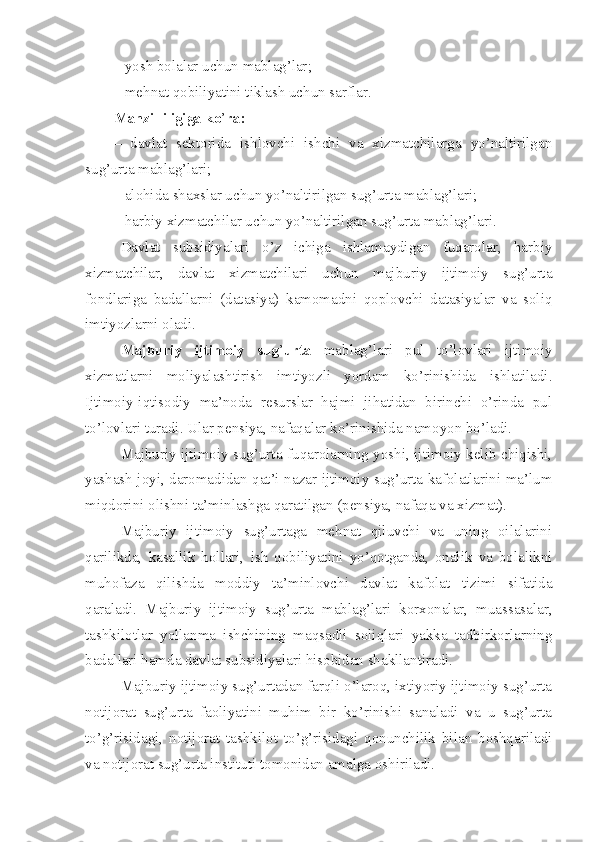 – yosh bolalar uchun mablag’lar ;
– mehnat qobiliyatini tiklash uchun sarflar.
Manzilliligiga ko ’ ra:
–   davlat   sektorida   ishlovchi   ishchi   va   xizmatchilarga   yo’naltirilgan
sug’urta mablag’lari;
– alohida shaxslar uchun yo’naltirilgan sug’urta mablag’lari;
– harbiy xizmatchilar uchun yo’naltirilgan sug’urta mablag’lari.
Davlat   subsidiyalari   o’z   ichiga   ishlamaydigan   fuqarolar,   harbiy
xizmatchilar,   davlat   xizmatchilari   uchun   majburiy   ijtimoiy   sug’urta
fondlariga   badallarni   (datasiya)   kamomadni   qoplovchi   datasiyalar   va   soliq
imtiyozlarni oladi.
Majburiy   ijtimoiy   sug ’ urta   mablag’lari   pul   to’lovlari   ijtimoiy
xizmatlarni   moliyalashtirish   imtiyozli   yordam   ko’rinishida   ishlatiladi.
Ijtimoiy-iqtisodiy   ma’noda   resurslar   hajmi   jihatidan   birinchi   o’rinda   pul
to’lovlari turadi. Ular pensiya, nafaqalar ko’rinishida namoyon bo’ladi.
Majburiy ijtimoiy sug’urta fuqarolarning yoshi, ijtimoiy kelib chiqishi,
yashash joyi, daromadidan qat’i nazar ijtimoiy sug’urta kafolatlarini ma’lum
miqdorini olishni ta’minlashga qaratilgan (pensiya, nafaqa va xizmat).
Majburiy   ijtimoiy   sug’urtaga   mehnat   qiluvchi   va   uning   oilalarini
qarilikda,   kasallik   hollari,   ish   qobiliyatini   yo’qotganda,   onalik   va   bolalikni
muhofaza   qilishda   moddiy   ta’minlovchi   davlat   kafolat   tizimi   sifatida
qaraladi.   Majburiy   ijtimoiy   sug’urta   mablag’lari   korxonalar,   muassasalar,
tashkilotlar   yollanma   ishchining   maqsadli   soliqlari   yakka   tadbirkorlarning
badallari hamda davlat subsidiyalari hisobidan shakllantiradi.
Majburiy ijtimoiy sug’urtadan farqli o’laroq, ixtiyoriy ijtimoiy sug’urta
notijorat   sug’urta   faoliyatini   muhim   bir   ko’rinishi   sanaladi   va   u   sug’urta
to’g’risidagi,   notijorat   tashkilot   to’g’risidagi   qonunchilik   bilan   boshqariladi
va notijorat sug’urta instituti tomonidan amalga oshiriladi. 