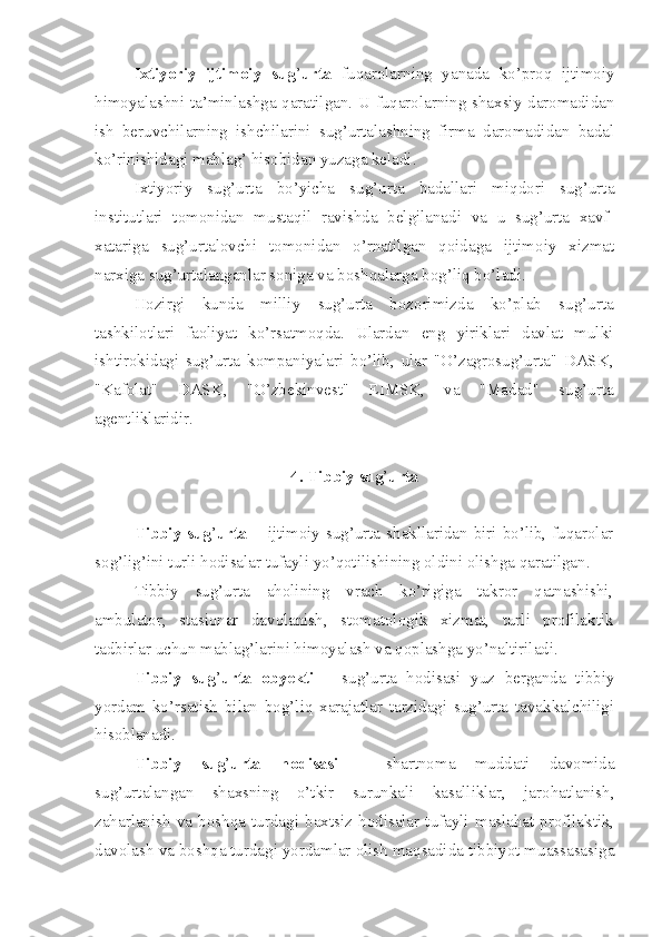 Ixtiyoriy   ijtimoiy   sug ’ urta   fuqarolarning   yanada   ko’proq   ijtimoiy
himoyalashni ta’minlashga qaratilgan. U fuqarolarning shaxsiy daromadidan
ish   beruvchilarning   ishchilarini   sug’urtalashning   firma   daromadidan   badal
ko’rinishidagi mablag’ hisobidan yuzaga keladi.
Ixtiyoriy   sug’urta   bo’yicha   sug’urta   badallari   miqdori   sug’urta
institutlari   tomonidan   mustaqil   ravishda   belgilanadi   va   u   sug’urta   xavf-
xatariga   sug’urtalovchi   tomonidan   o’rnatilgan   qoidaga   ijtimoiy   xizmat
narxiga sug’urtalanganlar soniga va boshqalarga bog’liq bo’ladi.
Hozirgi   kunda   milliy   sug’urta   bozorimizda   ko’plab   sug’urta
tashkilotlari   faoliyat   ko’rsatmoqda.   Ulardan   eng   yiriklari   davlat   mulki
ishtirokidagi   sug’urta   kompaniyalari   bo’lib,   ular   "O’zagrosug’urta"   DASK,
"Kafolat"   DASK,   "O’zbekinvest"   EIMSK,   va   "Madad"   sug’urta
agentliklaridir.
4.  Tibbiy sug ’ urta
Tibbiy sug ’ urta –   ijtimoiy sug’urta shakllaridan biri bo’lib, fuqarolar
sog’lig’ini turli hodisalar tufayli yo’qotilishining oldini olishga qaratilgan .
Tibbiy   sug’urta   aholining   vrach   ko’rigiga   takror   qatnashishi,
ambulator,   stasionar   davolanish,   stomatologik   xizmat,   turli   profilaktik
tadbirlar uchun mablag’larini himoyalash va qoplashga yo’naltiriladi.
Tibbiy   sug ’ urta   obyekti   –   sug’urta   hodisasi   yuz   berganda   tibbiy
yordam   ko’rsatish   bilan   bog’liq   xarajatlar   tarzidagi   sug’urta   tavakkalchiligi
hisoblanadi. 
Tibbiy   sug ’ urta   hodisasi   –   shartnoma   muddati   davomida
sug’urtalangan   shaxsning   o’tkir   surunkali   kasalliklar,   jarohatlanish,
zaharlanish   va   boshqa   turdagi   baxtsiz   hodisalar   tufayli   maslahat-profilaktik,
davolash va boshqa turdagi yordamlar olish maqsadida tibbiyot muassasasiga 