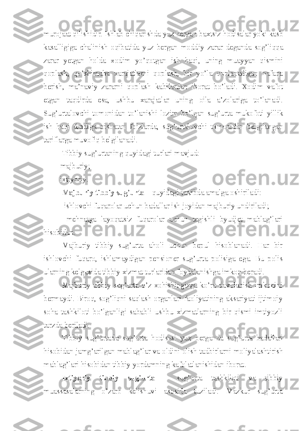 murojaat qilishidir. Ishlab chiqarishda yuz bergan baxtsiz hodisalar yoki kasb
kasalligiga   chalinish   oqibatida   yuz   bergan   moddiy   zarar   deganda   sog’liqqa
zarar   yetgan   holda   xodim   yo’qotgan   ish   haqi,   uning   muayyan   qismini
qoplash,   qo’shimcha   xarajatlarni   qoplash,   bir   yo’la   qoplanadigan   nafaqa
berish,   ma’naviy   zararni   qoplash   kabilardan   iborat   bo’ladi.   Xodim   vafot
etgan   taqdirda   esa,   ushbu   xarajatlar   uning   oila   a’zolariga   to’lanadi.
Sug’urtalovchi   tomonidan   to’lanishi   lozim   bo’lgan   sug’urta   mukofoti   yillik
ish   haqi   fondiga   nisbatan   foizlarda,   sug’urtalovchi   tomonidan   belgilangan
tariflarga muvofiq belgilanadi.
Tibbiy sug’urtaning quyidagi turlari mavjud:
– majburiy ;
– ixtiyoriy.
Majburiy tibbiy sug ’ urta –  quyidagi tartibda amalga oshiriladi :
– ishlovchi fuqarolar uchun badallar ish joyidan majburiy undiriladi ;
–   mehnatga   layoqatsiz   fuqarolar   uchun   tegishli   byudjet   mablag’lari
hisobidan .
Majburiy   tibbiy   sug’urta   aholi   uchun   bepul   hisoblanadi.   Har   bir
ishlovchi   fuqaro,   ishlamaydigan   pensioner   sug’urta   polisiga   ega.   Bu   polis
ularning kelgusida tibbiy xizmat turlaridan foydalanishga imkon beradi.
Majburiy  tibbiy  sug’urta  o’z  xohishingizga  ko’ra  davolanish   imkonini
bermaydi. Biroq, sog’liqni saqlash organlari faoliyatining aksariyati ijtimoiy
soha   tashkiloti   bo’lganligi   sababli   ushbu   xizmatlarning   bir   qismi   imtiyozli
tarzda beriladi.
Tibbiy   sug’urtada   sug’urta   hodisasi   yuz   berganda   sug’urta   badallari
hisobidan jamg’arilgan mablag’lar va oldini olish tadbirlarni moliyalashtirish
mablag’lari hisobidan tibbiy yordamning kafolatlanishidan iborat. 
Ixtiyoriy   tibbiy   sug ’ urta   –   sug’urta   tashkiloti   va   tibbiy
muassasalarning   o’zaro   kelishuvi   asosida   tuziladi.   Mazkur   sug’urta 