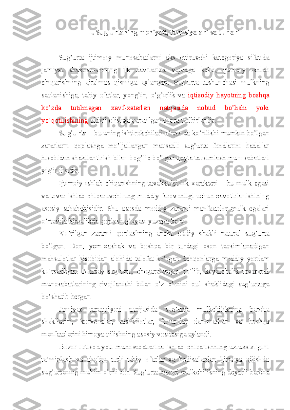 1. Sug ’ urtaning mohiyati, funksiyalari va turlari
Sug’urta   ijtimoiy   munosabatlarni   aks   ettiruvchi   kategoriya   sifatida
jamiyat   shakllanishining   ilk   davrlarida   vujudga   kelib,   ijtimoiy   ishlab
chiqarishning   ajralmas   qismiga   aylangan.   Sug’urta   tushunchasi   mulkning
saqlanishiga,   tabiy   ofatlar,   yong’in,   o’g’irlik   va   iqtisodiy   hayotning   boshqa
ko’zda   tutilmagan   xavf-xatarlari   natijasida   nobud   bo’lishi   yoki
yo’qotilishining  oldini olishga qaratilgan chora-tadbirlardir.
Sug ’ urta  – bu uning ishtirokchilari o’rtasida ko’rilishi mumkin bo’lgan
zararlarni   qoplashga   mo’ljallangan   maqsadli   sug’urta   fondlarini   badallar
hisobidan shakllantirish bilan bog’liq bo’lgan qayta taqsimlash munosabatlari
yig’indisidir. 
Ijtimoiy   ishlab   chiqarishning   tavakkalchilik   xarakteri   –   bu   mulk   egasi
va tovar ishlab chiqaruvchining moddiy farovonligi uchun xavotirlanishining
asosiy   sababchisidir.   Shu   asosda   moddiy   zararni   manfaatdor   mulk   egalari
o’rtasida birgalikda qoplash g’oyasi yuzaga keldi. 
Ko’rilgan   zararni   qoplashning   ancha   oddiy   shakli   natural   sug’urta
bo’lgan.   Don,   yem-xashak   va   boshqa   bir   turdagi   oson   taqsimlanadigan
mahsulotlar   hisobidan   alohida   talofat   ko’rgan   dehqonlarga   moddiy   yordam
ko’rsatilgan.   Bunday   sug’urta,   chegaralangan   bo’lib,   keyinchalik   tovar-pul
munosabatlarining   rivojlanishi   bilan   o’z   o’rnini   pul   shaklidagi   sug’urtaga
bo’shatib bergan. 
Jamiyat   taraqqiyoti   natijasida   sug’urta   mulkchilikning   barcha
shakllarini,   korxonalar,   tashkilotlar,   fuqarolar   daromadlari   va   boshqa
manfaatlarini himoya qilishning asosiy vositasiga aylandi. 
Bozor   iqtisodiyoti   munosabatlarida   ishlab   chiqarishning   uzluksizligini
ta’minlash   va   aholini   turli   tabiy   ofatlar   va   hodisalardan   himoya   qilishda
sug’urtaning muhim o’rni bor. Sug’urta bozori mulkchilikning deyarli barcha 