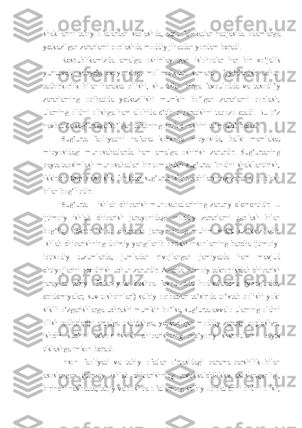 shakllarini   tabiy   ofatlardan   saqlashda,   turli   falokatlar   natijasida   odamlarga
yetkazilgan zararlarni qoplashda moddiy jihatdan yordam beradi. 
Respublikamizda   amalga   oshirilayotgan   islohotlar   har   bir   xo’jalik
yurituvchi   subyekt   ixtiyoridagi   mol-mulkdan   samarali   foydalanish   uchun
tadbirkorlik   bilan   harakat   qilishi,   shu   bilan   birga   favqulodda   va   tasodifiy
zararlarning   oqibatida   yetkazilishi   mumkin   bo’lgan   zararlarni   qoplash,
ularning   oldini   olishga   ham   alohida   e’tibor   qaratishni   taqozo   etadi.   Bu   o’z
navbatida sug’urtaga bo’lgan talabning ortib borishini ta’minlab beradi. 
Sug’urta   faoliyatini   nafaqat   korxona   miqyosida,   balki   mamlakat
miqyosidagi   munosabatlarda   ham   amalga   oshirish   zarurdir.   Sug’urtaning
qayta taqsimlash munosabatlari bir tomondan sug’urta fondini shakllantirish,
ikkinchi tomondan shu  fonddan sug’urta ishtirokchilarining zararini qoplash
bilan bog’liqdir. 
Sug’urta   –   ishlab   chiqarish   munosabatlarining   zaruriy   elementidir.   U
ijtimoiy   ishlab   chiqarish   jarayonidagi   moddiy   zararlarni   qoplash   bilan
bog’liq.   Takror   ishlab   chiqarish   jarayonining   muhim   sharti   uzliksizlikdir.
Ishlab chiqarishning doimiy yangilanib borishi insonlarning barcha ijtimoiy-
iqtisodiy   tuzumlarda,   jumladan   rivojlangan   jamiyatda   ham   mavjud
ehtiyojlarini qondirish uchun zarurdir. Agarda ijtimoiy takror ishlab chiqarish
jarayoni   tabiy   ofatlar   yoki   boshqa   favqulodda   hodisalarning   (yong’inlar,
epidemiyalar,   suv   toshqinlari)   salbiy   oqibatlari   ta’sirida   to’xtab   qolishi   yoki
siklli o’zgarishlarga uchrashi mumkin bo’lsa, sug’urta avvalo ularning oldini
olish   tadbirlarini   amalga   oshirishga,   yetkazilgan   moddiy   zararni   qoplashga,
ishchi   kuchini   takror   ishlab   chiqarishning   me’yoriy   sharoitlarini   qayta
tiklashga imkon beradi. 
Inson   faoliyati   va   tabiy   ofatlar   o’rtasidagi   qarama-qarshilik   bilan
asoslangan   ijtimoiy   ishlab   chiqarishning   tavakkalchilikka   asoslanganligi,
birinchi navbatda, tabiy va boshqa ofatlarning salbiy oqibatlarini oldini olish, 