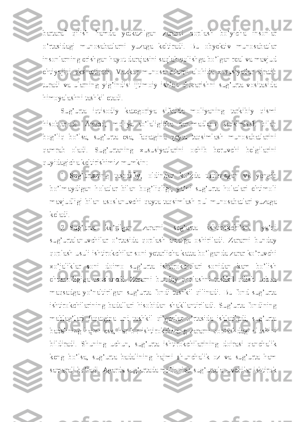 bartaraf   qilish   hamda   yetkazilgan   zararni   qoplash   bo’yicha   insonlar
o’rtasidagi   munosabatlarni   yuzaga   keltiradi.   Bu   obyektiv   munosabatlar
insonlarning erishgan hayot darajasini saqlab qolishga bo’lgan real va mavjud
ehtiyojini   aks   ettiradi.   Mazkur   munosabatlarni   alohida   xususiyatlar   ajratib
turadi   va   ularning   yig’indisi   ijtimoiy   ishlab   chiqarishni   sug’urta   vositasida
himoyalashni   tashkil etadi. 
Sug’urta   iqtisodiy   kategori ya   sifatida   moliyaning   tarkibiy   qismi
hisoblanadi.   Ammo,   moliya   to’laligicha   daromadlarni   taqsimlash   bilan
bog’liq   bo’lsa,   sug’urta   esa,   faqatgina   qayta   taqsimlash   munosabatlarini
qamrab   oladi.   Sug’urtaning   xususiyatlarini   ochib   beruvchi   belgilarini
quyidagicha keltirishimiz mumkin:
1. Sug’urtaning   tasodifiy,   oldindan   ko’zda   tutilmagan   va   yengib
bo’lmaydigan   holatlar   bilan   bog’liqligi,   ya’ni   sug’urta   holatlari   ehtimoli
mavjudligi   bilan   asoslanuvchi   qayta   taqsimlash   pul   munosabatlari   yuzaga
keladi. 
2. Sug’urta   ko’rilgan   zararni   sug’urta   ishtirokchilari,   ya’ni
sug’urtalanuvchilar   o’rtasida   qoplash   amalga   oshiriladi.   Zararni   bunday
qoplash usuli ishtirokchilar soni yetarlicha katta bo’lganda zarar ko’ruvchi
xo’jaliklar   soni   doimo   sug’urta   ishtirokchilari   sonidan   kam   bo’lish
ehtimolligiga   asoslanadi.   Zararni   bunday   qoplashni   tashkil   qilish   uchun
maqsadga   yo’naltirilgan   sug’urta   fondi   tashkil   qilinadi.   Bu   fond   sug’urta
ishtirokchilarining   badallari   hisobidan   shakllantiriladi.   Sug’urta   fondining
mablag’lari   faqatgina   uni   tashkil   qilganlar   o’rtasida   ishlatiladi,   sug’urta
badalining   hajmi   esa,   har   bir   ishtirokchining   zararni   qoplashdagi   ulushini
bildiradi.   Shuning   uchun,   sug’urta   ishtirokchilarining   doirasi   qanchalik
keng   bo’lsa,   sug’urta   badalining   hajmi   shunchalik   oz   va   sug’urta   ham
samarali bo’ladi. Agarda sug’urtada millionlab sug’urtalanuvchilar ishtirok 