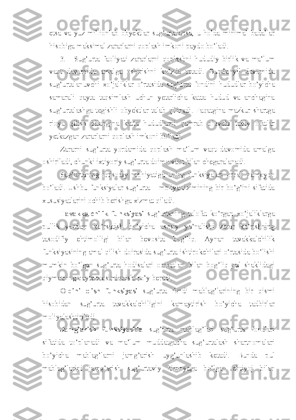 etsa   va   yuz   millionlab   obyektlar   sug’urtalansa,   u   holda   minimal   badallar
hisobiga maksimal zararlarni qoplash imkoni paydo bo’ladi. 
3. Sug’urta   faoliyati   zararlarni   qoplashni   hududiy   birlik   va   ma’lum
vaqt   davomida   amalga   oshirishni   ko’zda   tutadi.   Bunda   yil   davomida
sug’urtalanuvchi   xo’jaliklar   o’rtasida   sug’urta   fondini   hududlar   bo’yicha
samarali   qayta   taqsimlash   uchun   yetarlicha   katta   hudud   va   anchagina
sug’urtalashga   tegishli   obyektlar   talab   qilinadi.   Faqatgina   mazkur   shartga
rioya   qilish   bilangina   katta   hududlarni   qamrab   oluvchi   tabiy   ofatlar
yetkazgan zararlarni qoplash imkoni bo’ladi. 
Zararni   sug’urta   yordamida   qoplash   ma’lum   vaqt   davomida   amalga
oshiriladi, chunki ixtiyoriy sug’urta doimo vaqt bilan chegaralanadi. 
Sug’urtaning   iqtisodiy   mohiyatiga   uning   funksiyalari   orqali   namoyon
bo’ladi. Ushbu funksiyalar sug’urta – moliya tizimining bir bo’g’ini sifatida
xususiyatlarini ochib berishga xizmat qiladi. 
Tavakkalchilik   funksiyasi   sug’urtaning   talofat   ko’rgan   xo’jaliklarga
pullik   yordam   ko’rsatish   bo’yicha   asosiy   yo’nalishi   zarar   ko’rishning
tasodifiy   ehtimolligi   bilan   bevosita   bog’liq.   Aynan   tavakkalchilik
funksiyasining amal qilish doirasida sug’urta ishtirokchilari o’rtasida bo’lishi
mumkin   bo’lgan   sug’urta   hodisalari   oqibatlari   bilan   bog’liq   pul   shaklidagi
qiymatning qayta taqsimlanishi ro’y beradi. 
Oldini   olish   funksiyasi   sug’urta   fondi   mablag’larining   bir   qismi
hisobidan   sug’urta   tavakkalchiligini   kamaytirish   bo’yicha   tadbirlar
moliyalashtiriladi. 
Jamg ’ arish   funksiyasida   sug’urta   mablag’lari   sug’urta   fondlari
sifatida   to’planadi   va   ma’lum   muddatgacha   sug’urtalash   shartnomalari
bo’yicha   mablag’larni   jamg’arish   uyg’unlashib   ketadi.   Bunda   pul
mablag’larini   jamg’arish   sug’urtaviy   himoyaga   bo’lgan   ehtiyoj   bilan 