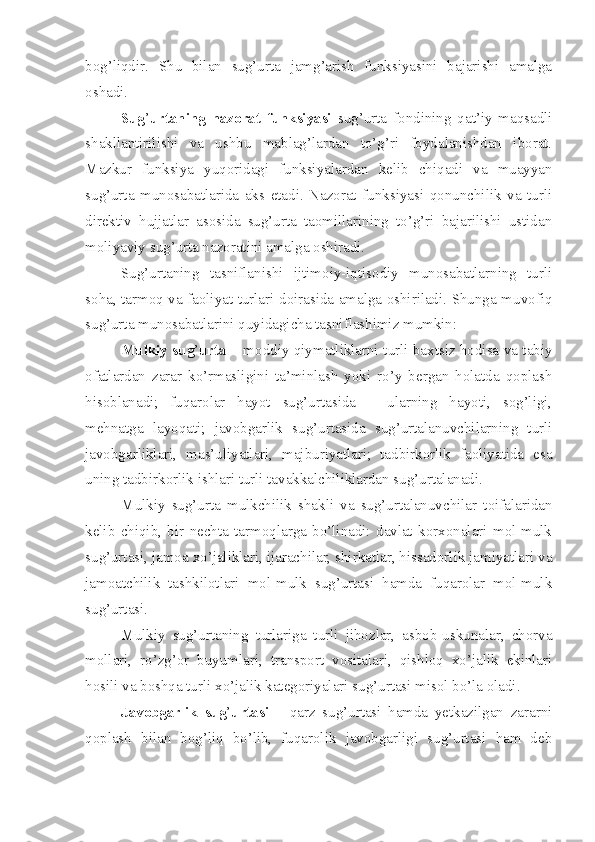 bog’liqdir.   Shu   bilan   sug’urta   jamg’arish   funksiyasini   bajarishi   amalga
oshadi. 
Sug ’ urtaning   nazorat   funksiyasi   sug’urta   fondining   qat’iy   maqsadli
shakllantirilishi   va   ushbu   mablag’lardan   to’g’ri   foydalanishdan   iborat.
Mazkur   funksiya   yuqoridagi   funksiyalardan   kelib   chiqadi   va   muayyan
sug’urta   munosabatlarida   aks   etadi.   Nazorat   funksiyasi   qonunchilik   va   turli
direktiv   hujjatlar   asosida   sug’urta   taomillarining   to’g’ri   bajarilishi   ustidan
moliyaviy sug’urta nazoratini amalga oshiradi.
Sug’urtaning   tasniflanishi   ijtimoiy-iqtisodiy   munosabatlarning   turli
soha, tarmoq va faoliyat turlari doirasida amalga oshiriladi. Shunga muvofiq
sug’urta munosabatlarini quyidagicha tasniflashimiz mumkin:
Mulkiy sug ’ urta   – moddiy qiymatliklarni turli baxtsiz hodisa va tabiy
ofatlardan   zarar   ko’rmasligini   ta’minlash   yoki   ro’y   bergan   holatda   qoplash
hisoblanadi;   fuqarolar   hayot   sug’urtasida   –   ularning   hayoti,   sog’ligi,
mehnatga   layoqati;   javobgarlik   sug’urtasida   sug’urtalanuvchilarning   turli
javobgarliklari,   mas’uliyatlari,   majburiyatlari;   tadbirkorlik   faoliyatida   esa
uning tadbirkorlik ishlari turli tavakkalchiliklardan sug’urtalanadi.
Mulkiy   sug’urta   mulkchilik   shakli   va   sug’urtalanuvchilar   toifalaridan
kelib   chiqib,   bir   nechta   tarmoqlarga   bo’linadi:   davlat   korxonalari   mol-mulk
sug’urtasi, jamoa xo’jaliklari, ijarachilar, shirkatlar, hissadorlik jamiyatlari va
jamoatchilik   tashkilotlari   mol-mulk   sug’urtasi   hamda   fuqarolar   mol-mulk
sug’urtasi. 
Mulkiy   sug’urtaning   turlariga   turli   jihozlar,   asbob-uskunalar,   chorva
mollari,   ro’zg’or   buyumlari,   transport   vositalari,   qishloq   xo’jalik   ekinlari
hosili va boshqa turli xo’jalik kategoriyalari sug’urtasi misol bo’la oladi.
Javobgarlik   sug ’ urtasi   –   qarz   sug’urtasi   hamda   yetkazilgan   zararni
qoplash   bilan   bog’liq   bo’lib,   fuqarolik   javobgarligi   sug’urtasi   ham   deb 