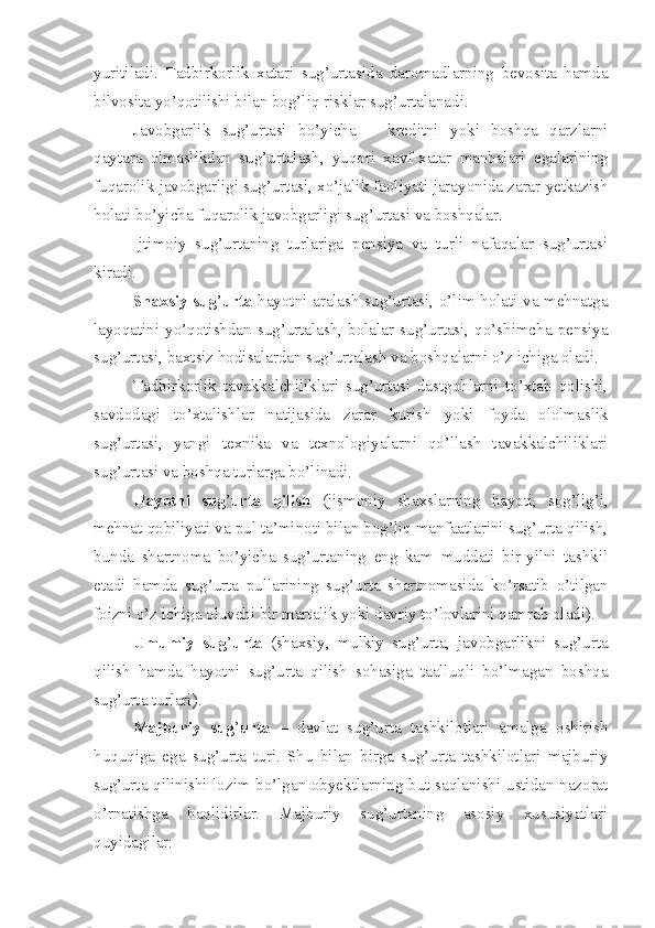 yuritiladi.   Tadbirkorlik   xatari   sug’urtasida   daromadlarning   bevosita   hamda
bilvosita yo’qotilishi bilan bog’liq risklar sug’urtalanadi. 
Javobgarlik   sug’urtasi   bo’yicha   –   kreditni   yoki   boshqa   qarzlarni
qaytara   olmaslikdan   sug’urtalash,   yuqori   xavf-xatar   manbalari   egalarining
fuqarolik javobgarligi sug’urtasi, xo’jalik faoliyati jarayonida zarar yetkazish
holati bo’yicha fuqarolik javobgarligi sug’urtasi va boshqalar.
Ijtimoiy   sug’urtaning   turlariga   pensiya   va   turli   nafaqalar   sug’urtasi
kiradi.
Shaxsiy sug ’ urta   hayotni aralash sug’urtasi, o’lim holati va mehnatga
layoqatini  yo’qotishdan   sug’urtalash,   bolalar   sug’urtasi,  qo’shimcha  pensiya
sug’urtasi, baxtsiz hodisalardan sug’urtalash va boshqalarni o’z ichiga oladi.
Tadbirkorlik   tavakkalchiliklari   sug’urtasi   dastgohlarni   to’xtab   qolishi,
savdodagi   to’xtalishlar   natijasida   zarar   kurish   yoki   foyda   ololmaslik
sug’urtasi,   yangi   texnika   va   texnologiyalarni   qo’llash   tavakkalchiliklari
sug’urtasi va boshqa turlarga bo’linadi. 
Hayotni   sug ’ urta   qilish   (jismoniy   shaxslarning   hayoti,   sog’lig’i,
mehnat qobiliyati va pul ta’minoti bilan bog’liq manfaatlarini sug’urta qilish,
bunda   shartnoma   bo’yicha   sug’urtaning   eng   kam   muddati   bir-yilni   tashkil
etadi   hamda   sug’urta   pullarining   sug’urta   shartnomasida   ko’rsatib   o’tilgan
foizni o’z ichiga oluvchi bir martalik yoki davriy to’lovlarini qamrab oladi).
Umumiy   sug ’ urta   (shaxsiy,   mulkiy   sug’urta,   javobgarlikni   sug’urta
qilish   hamda   hayotni   sug’urta   qilish   sohasiga   taalluqli   bo’lmagan   boshqa
sug’urta turlari).
Majburiy   sug ’ urta   –   davlat   sug’urta   tashkilotlari   amalga   oshirish
huquqiga   ega   sug’urta   turi.   Shu   bilan   birga   sug’urta   tashkilotlari   majburiy
sug’urta qilinishi lozim bo’lgan obyektlarning but saqlanishi ustidan nazorat
o’rnatishga   haqlidirlar.   Majburiy   sug’urtaning   asosiy   xususiyatlari
quyidagilar: 