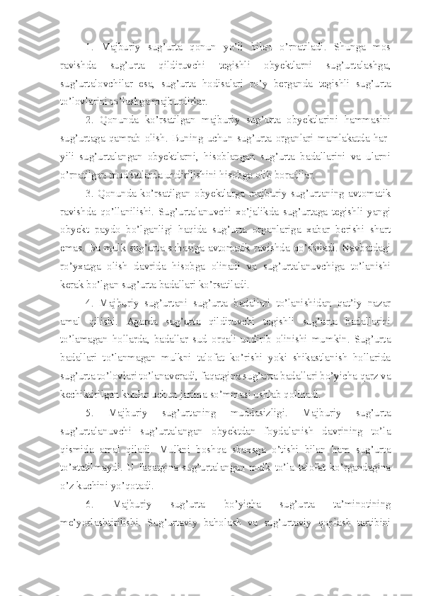 1.   Majburiy   sug’urta   qonun   yo’li   bilan   o’rnatiladi.   Shunga   mos
ravishda   sug’urta   qildiruvchi   tegishli   obyektlarni   sug’urtalashga,
sug’urtalovchilar   esa,   sug’urta   hodisalari   ro’y   berganda   tegishli   sug’urta
to’lovlarini to’lashga majburdirlar. 
2.   Qonunda   ko’rsatilgan   majburiy   sug’urta   obyektlarini   hammasini
sug’urtaga   qamrab   olish.   Buning   uchun   sug’urta   organlari   mamlakatda   har-
yili   sug’urtalangan   obyektlarni,   hisoblangan   sug’urta   badallarini   va   ularni
o’rnatilgan muddatlarda undirilishini hisobga olib boradilar.
3.   Qonunda   ko’rsatilgan   obyektlarga   majburiy   sug’urtaning   avtomatik
ravishda   qo’llanilishi.   Sug’urtalanuvchi   xo’jalikda   sug’urtaga   tegishli   yangi
obyekt   paydo   bo’lganligi   haqida   sug’urta   organlariga   xabar   berishi   shart
emas. Bu mulk sug’urta sohasiga avtomatik ravishda qo’shiladi. Navbatdagi
ro’yxatga   olish   davrida   hisobga   olinadi   va   sug’urtalanuvchiga   to’lanishi
kerak bo’lgan sug’urta badallari ko’rsatiladi.
4.   Majburiy   sug’urtani   sug’urta   badallari   to’lanishidan   qat’iy   nazar
amal   qilishi.   Agarda   sug’urta   qildiruvchi   tegishli   sug’urta   badallarini
to’lamagan   hollarda,   badallar   sud   orqali   undirib   olinishi   mumkin.   Sug’urta
badallari   to’lanmagan   mulkni   talofat   ko’rishi   yoki   shikastlanish   hollarida
sug’urta to’lovlari to’lanaveradi, faqatgina sug’urta badallari bo’yicha qarz va
kechiktirilgan kunlar uchun jarima so’mmasi ushlab qolinadi.
5.   Majburiy   sug’urtaning   muddasizligi.   Majburiy   sug’urta
sug’urtalanuvchi   sug’urtalangan   obyektdan   foydalanish   davrining   to’la
qismida   amal   qiladi.   Mulkni   boshqa   shaxsga   o’tishi   bilan   ham   sug’urta
to’xtatilmaydi.   U   faqatgina   sug’urtalangan   mulk   to’la   talofat   ko’rgandagina
o’z kuchini yo’qotadi.
6.   Majburiy   sug’urta   bo’yicha   sug’urta   ta’minotining
me’yorlashtirilishi.   Sug’urtaviy   baholash   va   sug’urtaviy   qoplash   tartibini 