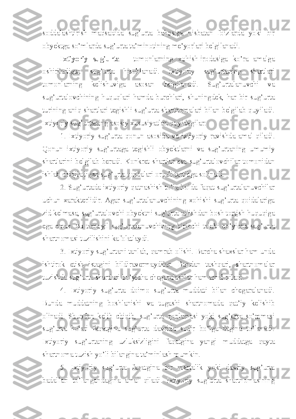 soddalashtirish   maqsadida   sug’urta   bahosiga   nisbatan   foizlarda   yoki   bir
obyektga so’mlarda sug’urta ta’minotining me’yorlari belgilanadi. 
Ixtiyoriy   sug ’ urta   –   tomonlarning   xohish-irodasiga   ko’ra   amalga
oshiriladigan   sug’urta   hisoblanadi.   Ixtiyoriy   sug’urtaning   shartlari
tomonlarning   kelishuviga   asosan   belgilanadi.   Sug’urtalanuvchi   va
sug’urtalovchining   huquqlari   hamda   burchlari,   shuningdek,   har   bir   sug’urta
turining aniq shartlari tegishli sug’urta shartnomalari bilan belgilab quyiladi.
Ixtiyoriy sug’urtaning asosiy xususiyatlari quyidagilar:
1.   Ixtiyoriy   sug’urta   qonun   asosida   va   ixtiyoriy   ravishda   amal   qiladi.
Qonun   ixtiyoriy   sug’urtaga   tegishli   obyektlarni   va   sug’urtaning   umumiy
shartlarini  belgilab   beradi.   Konkret   shartlar   esa   sug’urtalovchilar   tomonidan
ishlab chiqiladigan sug’urta qoidalari orqali tartibga solinadi.
2. Sug’urtada ixtiyoriy qatnashish to’la holda faqat sug’urtalanuvchilar
uchun   xarakterlidir.   Agar   sug’urtalanuvchining   xohishi   sug’urta   qoidalariga
zid kelmasa, sug’urtalovchi obyektni sug’urta qilishdan bosh tortish huquqiga
ega emas. Bu tamoyil sug’urtalanuvchining birinchi talabi bo’yicha sug’urta
shartnomasi tuzilishini kafolatlaydi.
3. Ixtiyoriy sug’urtani tanlab ,  qamrab olishi. Barcha shaxslar ham unda
ishtirok   etish   istagini   bildiravermaydilar.   Bundan   tashqari,   shartnomalar
tuzishda sug’urta shartlari bo’yicha chegaralashlar ham amal qiladi.
4.   Ixtiyoriy   sug’urta   doimo   sug’urta   muddati   bilan   chegaralanadi.
Bunda   muddatning   boshlanishi   va   tugashi   shartnomada   qat’iy   kelishib
olinadi.   Shundan   kelib   chiqib,   sug’urta   qoplamasi   yoki   sug’urta   so’mmasi
sug’urta   holati   faqatgina   sug’urta   davrida   sodir   bo’lgandagina   to’lanadi.
Ixtiyoriy   sug’urtaning   uzluksizligini   faqatgina   yangi   muddatga   qayta
shartnoma tuzish yo’li bilangina ta’minlash mumkin.
5.   Ixtiyoriy   sug’urta   faqatgina   bir   martalik   yoki   davriy   sug’urta
badallari   to’langandagina   amal   qiladi.   Ixtiyoriy   sug’urta   shartnomasining 