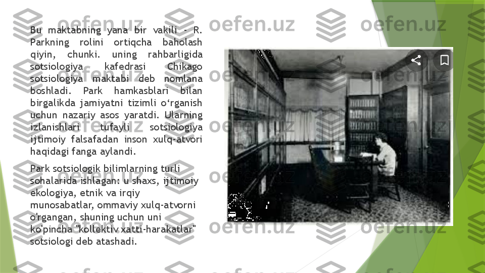 Bu  maktabning  yana  bir  vakili  -  R. 
Parkning  rolini  ortiqcha  baholash 
qiyin,  chunki.  uning  rahbarligida 
sotsiologiya  kafedrasi  Chikago 
sotsiologiya  maktabi  deb  nomlana 
boshladi.  Park  hamkasblari  bilan 
birgalikda  jamiyatni  tizimli  o‘rganish 
uchun  nazariy  asos  yaratdi.  Ularning 
izlanishlari  tufayli  sotsiologiya 
ijtimoiy  falsafadan  inson  xulq-atvori 
haqidagi fanga aylandi.
Park sotsiologik bilimlarning turli 
sohalarida ishlagan: u shaxs, ijtimoiy 
ekologiya, etnik va irqiy 
munosabatlar, ommaviy xulq-atvorni 
o'rgangan, shuning uchun uni 
ko'pincha "kollektiv xatti-harakatlar" 
sotsiologi deb atashadi.                 