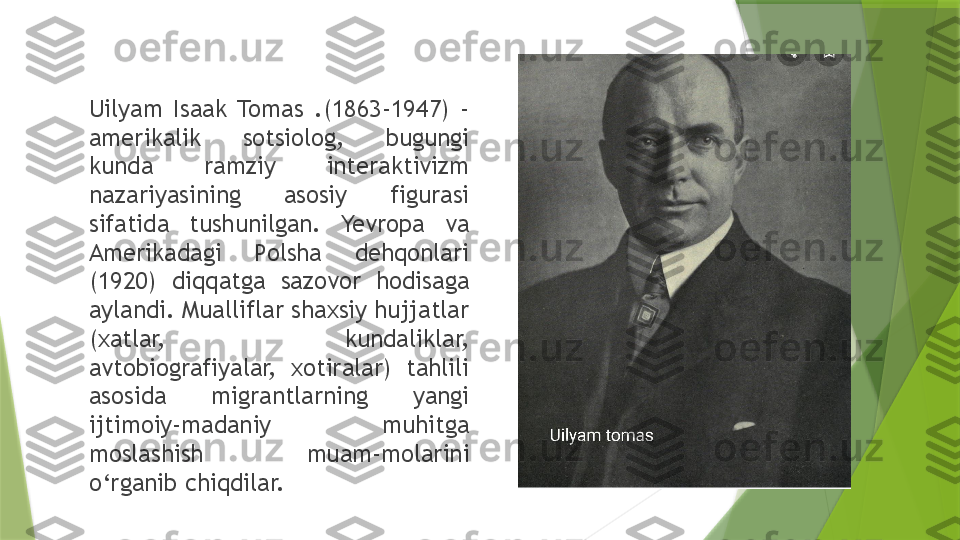 Uilyam  Isaak  Tomas  .(1863-1947)  - 
amerikalik  sotsiolog,  bugungi 
kunda  ramziy  interaktivizm 
nazariyasining  asosiy  figurasi 
sifatida  tushunilgan.  Yevropa  va 
Amerikadagi  Polsha  dehqonlari 
(1920)  diqqatga  sazovor  hodisaga 
aylandi. Mualliflar shaxsiy hujjatlar 
(xatlar,  kundaliklar, 
avtobiografiyalar,  xotiralar)  tahlili 
asosida  migrantlarning  yangi 
ijtimoiy-madaniy  muhitga 
moslashish  muam-molarini 
o‘rganib chiqdilar.                 