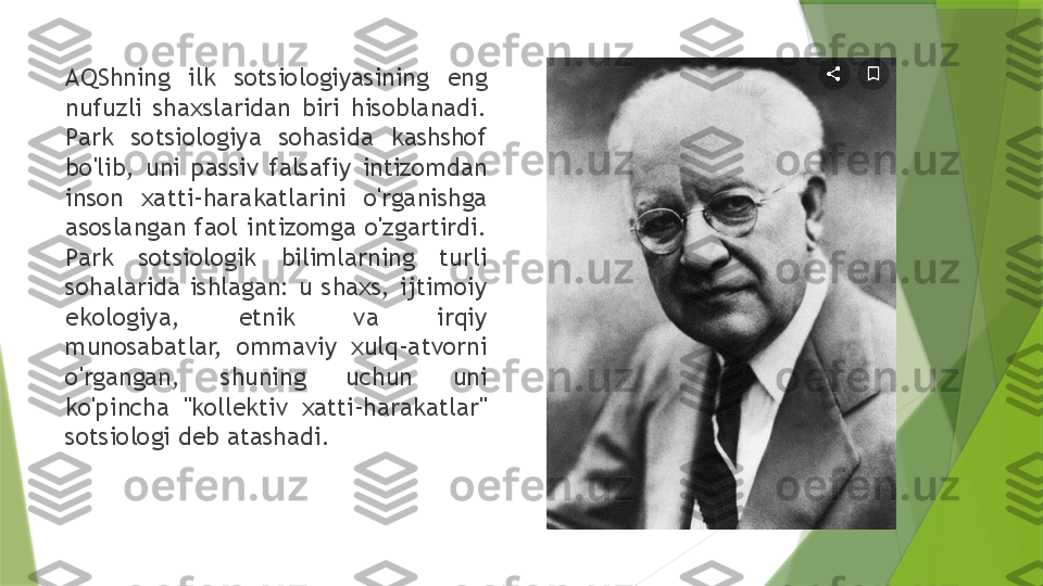 AQShning  ilk  sotsiologiyasining  eng 
nufuzli  shaxslaridan  biri  hisoblanadi. 
Park  sotsiologiya  sohasida  kashshof 
bo'lib,  uni  passiv  falsafiy  intizomdan 
inson  xatti-harakatlarini  o'rganishga 
asoslangan  faol  intizomga  o'zgartirdi. 
Park  sotsiologik  bilimlarning  turli 
sohalarida  ishlagan:  u  shaxs,  ijtimoiy 
ekologiya,  etnik  va  irqiy 
munosabatlar,  ommaviy  xulq-atvorni 
o'rgangan,  shuning  uchun  uni 
ko'pincha  "kollektiv  xatti-harakatlar" 
sotsiologi deb atashadi.                 