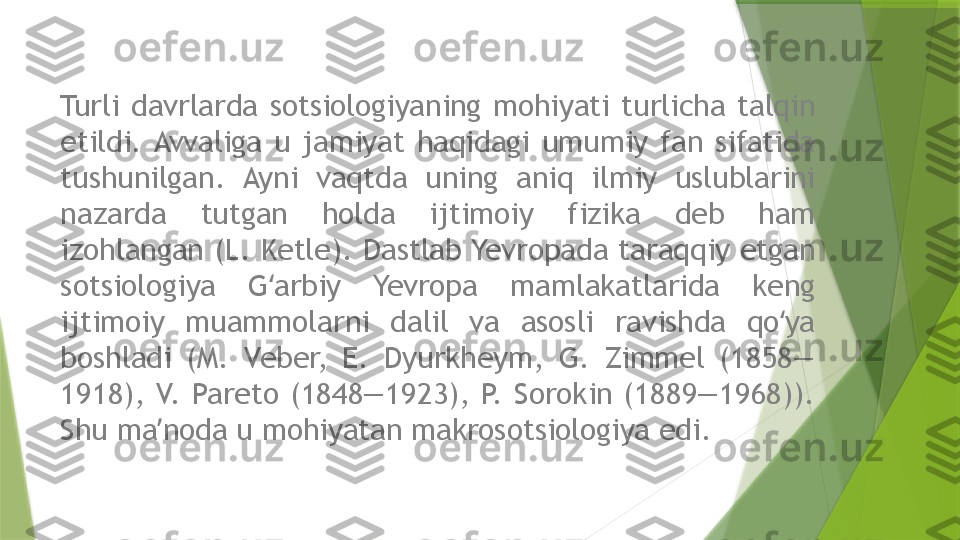 Turli  davrlarda  sotsiologiyaning  mohiyati  turlicha  talqin 
etildi. Avvaliga  u  jamiyat  haqidagi  umumiy  fan  sifatida 
tushunilgan.  Ayni  vaqtda  uning  aniq  ilmiy  uslublarini 
nazarda  tutgan  holda  ijtimoiy  fizika  deb  ham 
izohlangan (L. Ketle). Dastlab Yevropada taraqqiy etgan 
sotsiologiya  G arbiy  Yevropa  mamlakatlarida  keng ʻ
ijtimoiy  muammolarni  dalil  va  asosli  ravishda  qo ya 	
ʻ
boshladi  (M.  Veber,  E.  Dyurkheym,  G.  Zimmel  (1858—
1918),  V.  Pareto  (1848—1923),  P.  Sorokin  (1889—1968)). 
Shu ma noda u mohiyatan makrosotsiologiya edi.	
ʼ                 